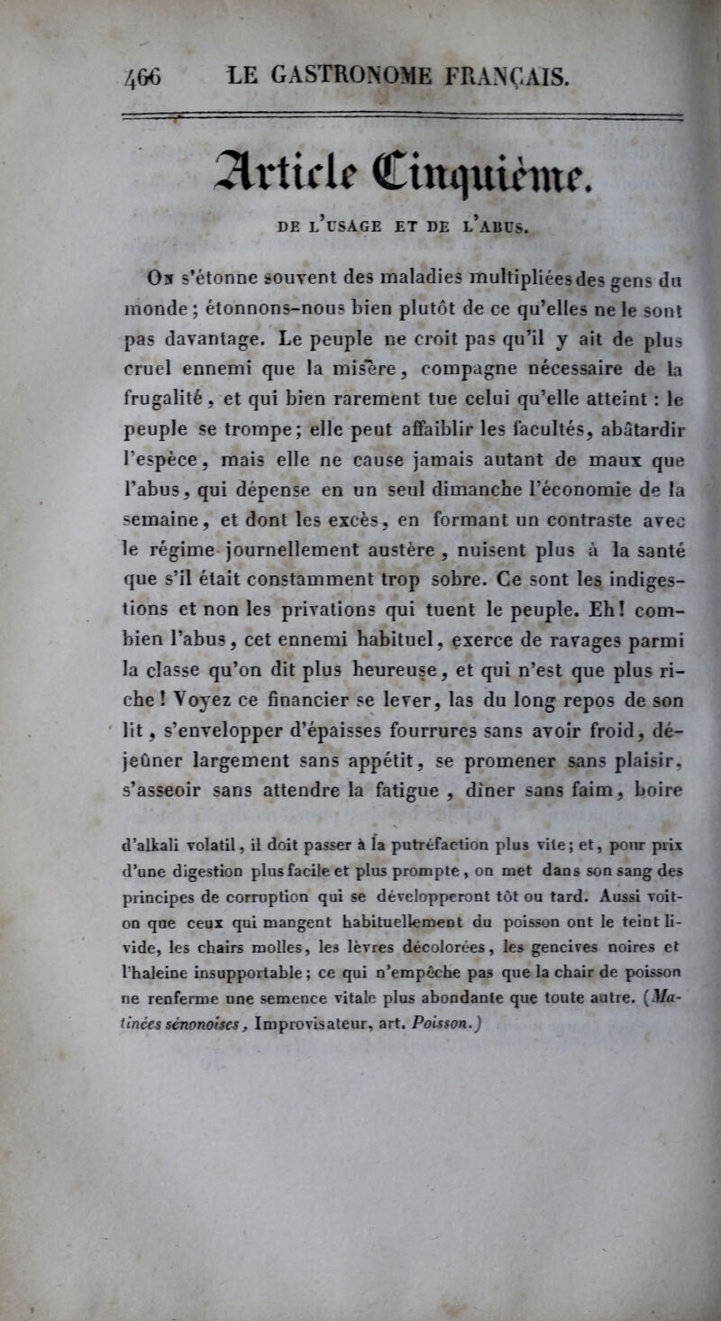 Article Cinquième. DE l’usage ET DE l’aBUS. O5 s’étonne souvent des maladies multipliées des gens du monde ; étonnons-nous bien plutôt de ce qu’elles ne le sont pas davantage. Le peuple ne croit pas qu’il y ait de plus cruel ennemi que la misere, compagne nécessaire de la frugalité, et qui bien rarement tue celui qu’elle atteint : le peuple se trompe; elle peut affaiblir les facultés, abâtardir l’espèce, mais elle ne cause jamais autant de maux que l’abus, qui dépense en un seul dimanche l’économie de la semaine, et dont les excès, en formant un contraste avec le régime journellement austère, nuisent plus à la santé que s’il était constamment trop sobre. Ce sont les indiges- tions et non les privations qui tuent le peuple. Eh! com- bien l’abus, cet ennemi habituel, exerce de ravages parmi la classe qu’on dit plus heureuse, et qui n’est que plus ri- che ! Voyez ce financier se lever, las du long repos de son lit, s’envelopper d’épaisses fourrures sans avoir froid, dé- jeûner largement sans appétit, se promener sans plaisir, s’asseoir sans attendre la fatigue , dîner sans faim, boire d’alkali volatil, il doit passer à la putréfaction plus vile; et, pour prix d’une digestion plus facile et plus prompte, on met dans son sang des principes de corruption qui se développeront tôt ou tard. Aussi voit- on que ceux qui mangent habituellement du poisson ont le teint li- vide, les chairs molles, les lèvres décolorées, les gencives noires et l'haleine insupportable ; ce qui n’empèche pas que la chair de poisson ne renferme une semence vitale plus abondante que toute autre. (Ma- tinées sénonoises, Improvisateur, art. Poisson.)
