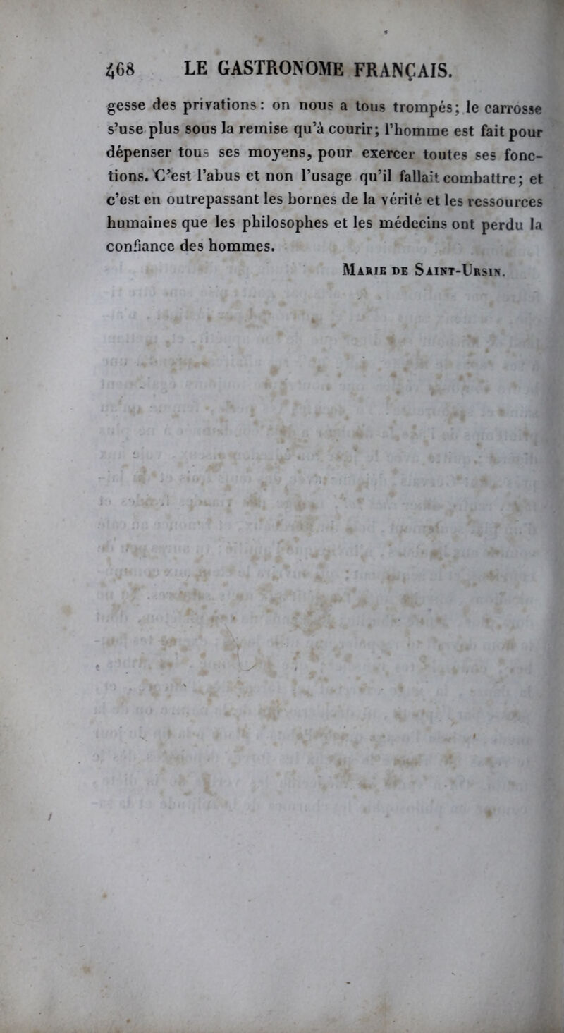 gesse des privations: on nous a tous trompés; le carrosse s’use plus sous la remise qu’à courir; l’homme est fait pour dépenser tous ses moyens, pour exercer toutes ses fonc- tions. C’est l’abus et non l’usage qu’il fallait combattre; et c’est en outrepassant les bornes de la vérité et les ressources humaines que les philosophes et les médecins ont perdu la confiance des hommes. Marie de Saint-Ursin.