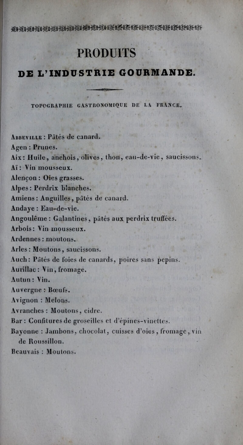 PRODUITS DE L’INDUSTRIE GOURMANDE. TOPOGRAPHIE GASTRONOMIQUE DE LA FRANCE. Abbeville : Pâtés de canard. Agen : Prunes. Aix: Huile, anchois, olives, thon, eau-de-vie, saucissons. Aï : Vin mousseux. Alençon : Oies grasses. Alpes : Perdrix blanches. Amiens: Anguilles, pâtés de canard. Andaye : Eau-de-vie. Angoulême : Galantines, pâtés aux perdrix truffées. Arbois: Vin mousseux. Ardennes: moutons. Arles: Moutons, saucissons. Auch: Pâtés de l’oies de canards, poires sans pépins. Aurillac: Vin, fromage. Autun : Vin. Auvergne : Bœufs. Avignon : Melons. Avranches : Moutons, cidre. Bar : Confitures de groseilles et d’épines-vinettes. Bayonne : Jambons, chocolat, cuisses d’oies, fromage, vin de Roussillon. Beauvais : Moulons.