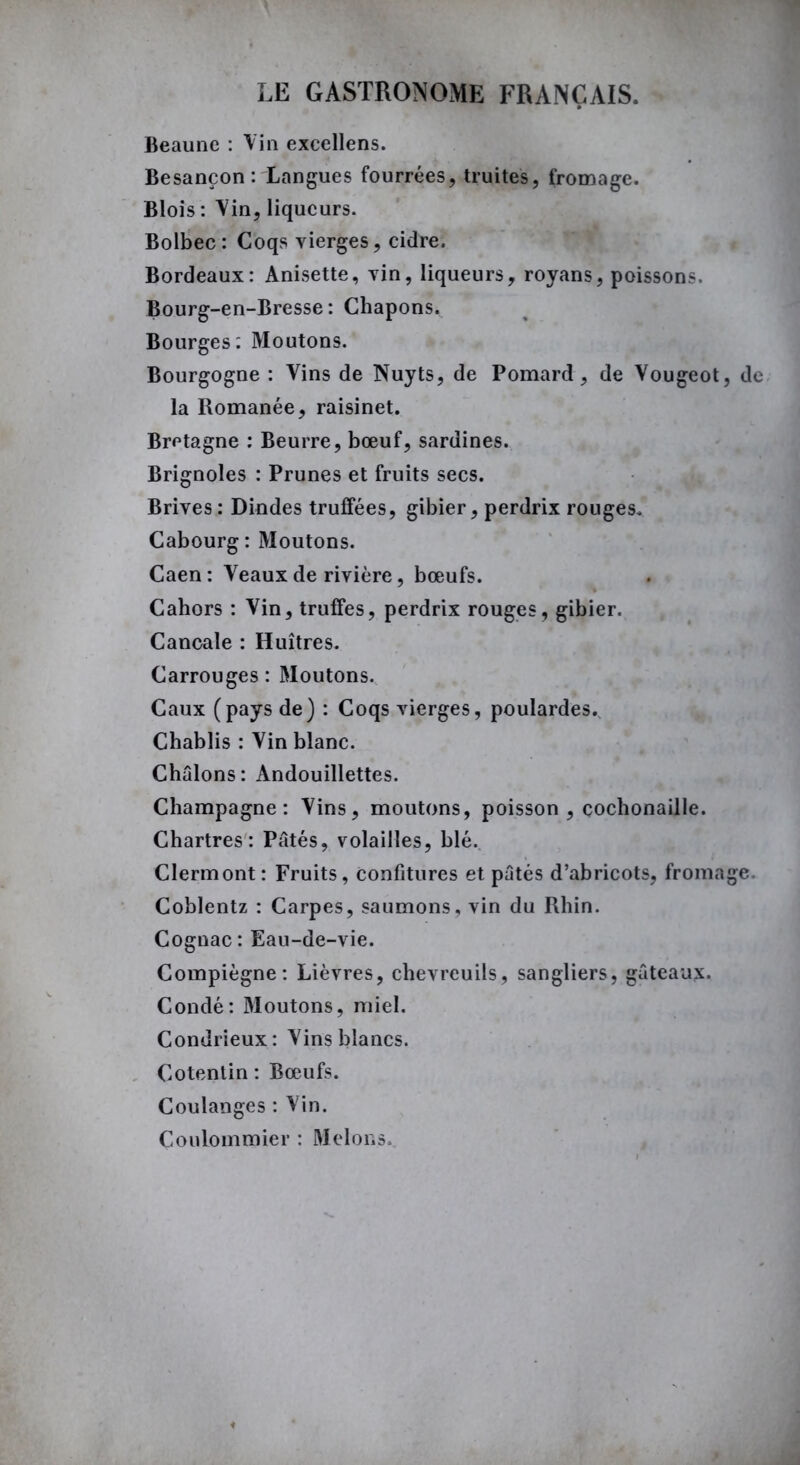 Beaune : Vin excellens. Besançon : Langues fourrées, truites, fromage. Blois : Vin, liqueurs. Bolbec: Coqs vierges, cidre. Bordeaux: Anisette, vin, liqueurs, royans, poissons. Bourg-en-Bresse: Chapons. Bourges: Moutons. Bourgogne : Vins de Nuyts, de Pomard, de Vougeot, de la Romanée, raisinet. Bretagne : Beurre, bœuf, sardines. Brignoles : Prunes et fruits secs. Brives : Dindes truffées, gibier, perdrix rouges. Cabourg : Moutons. Caen: Veaux de rivière, bœufs. Cahors : Vin, truffes, perdrix rouges, gibier. Cancale : Huîtres. Carrouges : Moutons. Caux (pays de) : Coqs vierges, poulardes. Chablis : Vin blanc. Châlons: Andouillettes. Champagne: Vins, moutons, poisson , cochonaille. Chartres: Pâtés, volailles, blé. Clermont: Fruits, Confitures et pâtés d’abricots, fromage. Coblentz : Carpes, saumons, vin du Rhin. Cognac: Eau-de-vie. Compiègne: Lièvres, chevreuils, sangliers, gâteaux. Condé: Moutons, miel. Condrieux: Vins blancs. Cotentin : Bœufs. Coulanges : Vin. Coulommier : Melons..