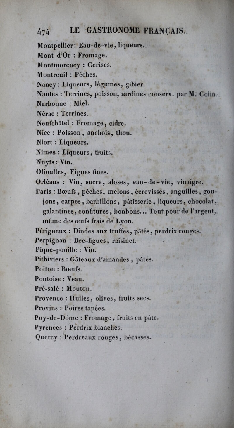 Montpellier: Eau-de-vie, liqueurs. Mont-d’Or : Fromage. Montmorency : Cerises. Montreuil : Pêches. Nancy: Liqueurs, légumes, gibier. Nantes : Terrines, poisson, sardines conserv. par M. Colin Narbonne : Miel. Nérac : Terrines. Neufchâtel : Fromage, cidre. Nice : Poisson, anchois, thon. Niort : Liqueurs. Nîmes : Liqueurs, fruits. Nuyts : Vin. Olioulles, Figues fines. Orléans : Vin, sucre, aloses, eau-de-vie, vinaigre. Paris : Bœufs, pêches, melons, écrevisses, anguilles, gou- jons, carpes, barbillons, pâtisserie, liqueurs, chocolat, galantines, confitures, bonbons... Tout pour de l’argent, même des œufs frais de Lyon. Périgueux : Dindes aux truffes, pâtés, perdrix rouges. Perpignan : Bec-figues, raisinet. Pique-pouille : Vin. Pithiviers : Gâteaux d’amandes , pâtés. Poitou : Bœufs. Pontoise : Veau. Pré-salé : Mouton. Provence : Huiles, olives, fruits secs. Provins : Poires tapées. Puy-de-Dôme : Fromage, fruits en pâte. Pyrénées : Perdrix blanches. Quercy : Perdreaux rouges, bécasses.