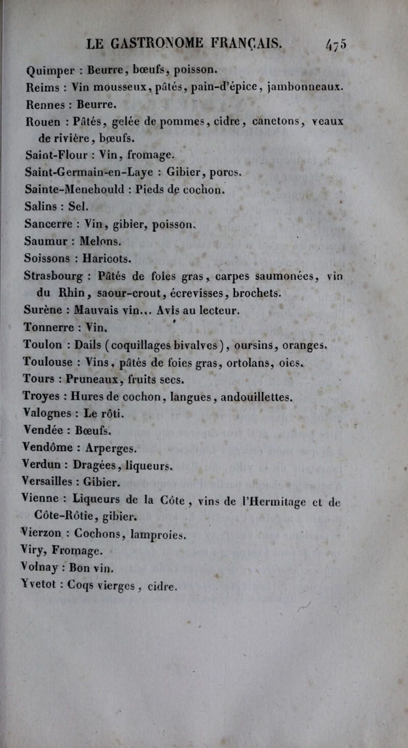 Quimper : Beurre, bœufs, poisson. Reims : Vin mousseux, pâtés, pain-d’épice, jambonneaux. Rennes : Beurre. Rouen : Pâtés, gelée de pommes, cidre, canetons, yeaux de rivière, boeufs. Saint-Flour : Vin, fromage. Saint-Germain-en-Laye : Gibier, porcs. Sainte-Menehould : Pieds de cochon. Salins : Sel. Sancerre : Vin, gibier, poisson. Saumur : Melons. Soissons : Haricots, Strasbourg : Pâtés de foies gras, carpes saumonées, vin du Rhin, saour-crout, écrevisses, brochets. Surène : Mauvais vin.,. Avis au lecteur. Tonnerre : Vin. Toulon : Dails (coquillages bivalves), oursins, oranges. Toulouse : Vins, pâtés de foies gras, ortolans, oies. Tours : Pruneaux, fruits secs. Troyes : Hures de cochon, langues, andouillettes. Valognes : Le rôti. Vendée : Bœufs. Vendôme : Arperges. Verdun : Dragées, liqueurs. Versailles : Gibier. Vienne : Liqueurs de la Côte , vins de l’Hermitage et de Côte-Rôtie, gibier. Vierzon : Cochons, lamproies. Viry, Fromage. Volnay : Bon vin. Yvetot : Coqs vierges, cidre.