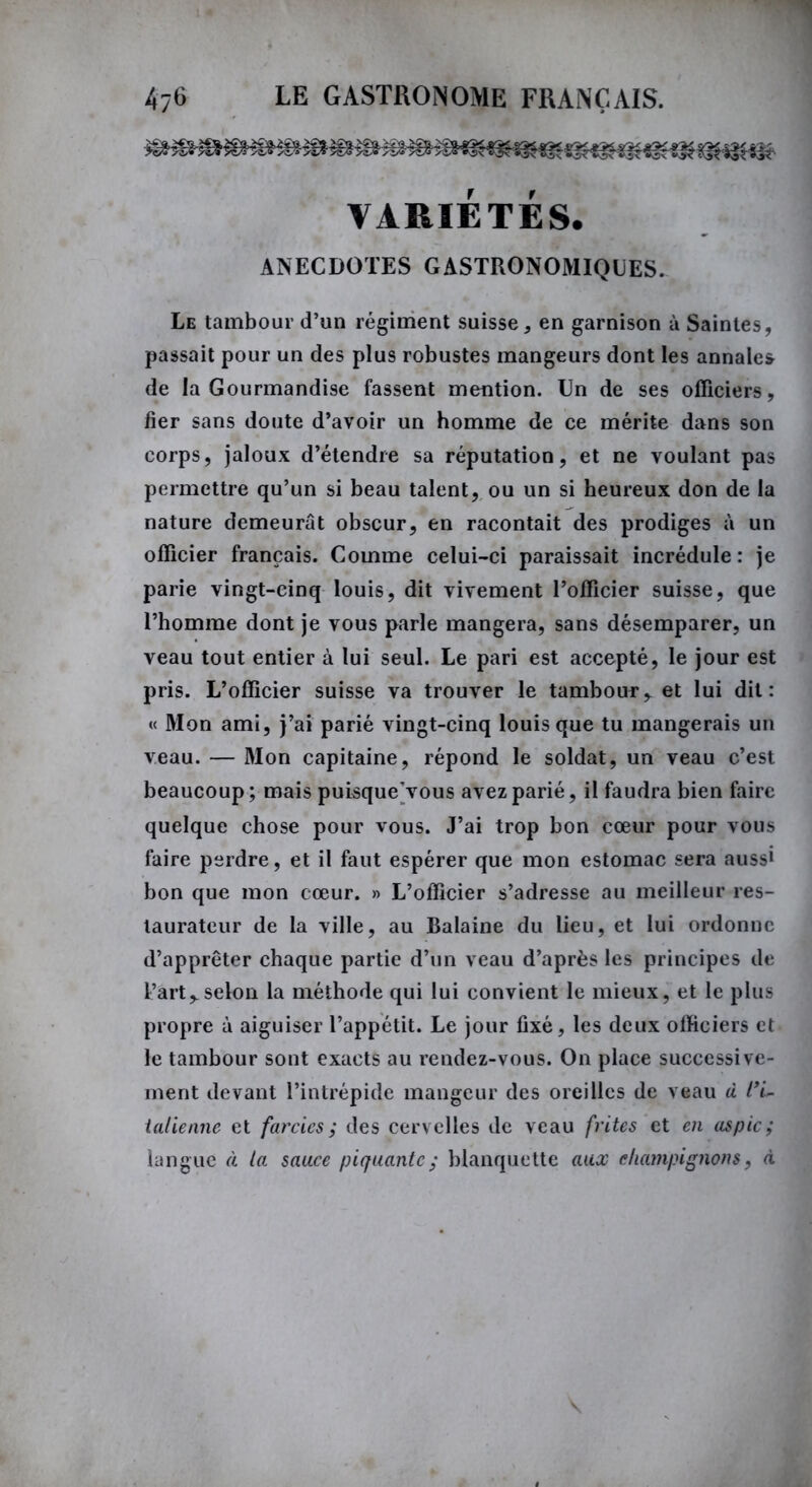 VARIÉTÉS. ANECDOTES GASTRONOMIQUES. Le tambour d’un régiment suisse, en garnison à Saintes, passait pour un des plus robustes mangeurs dont les annales de la Gourmandise fassent mention. Un de ses officiers, fier sans doute d’avoir un homme de ce mérite dans son corps, jaloux d’étendre sa réputation, et ne voulant pas permettre qu’un si beau talent, ou un si heureux don de la nature demeurât obscur, en racontait des prodiges à un officier français. Comme celui-ci paraissait incrédule: je parie vingt-cinq louis, dit vivement l’officier suisse, que l’homme dont je vous parle mangera, sans désemparer, un veau tout entier à lui seul. Le pari est accepté, le jour est pris. L’officier suisse va trouver le tambour, et lui dit: « Mon ami, j’ai parié vingt-cinq louis que tu mangerais un veau. — Mon capitaine, répond le soldat, un veau c’est beaucoup; mais puisque’vous avez parié, il faudra bien faire quelque chose pour vous. J’ai trop bon cœur pour vous faire perdre, et il faut espérer que mon estomac sera aussi bon que mon cœur. » L’officier s’adresse au meilleur res- taurateur de la ville, au Balaine du lieu, et lui ordonne d’apprêter chaque partie d’un veau d’après les principes de l’art,.selon la méthode qui lui convient le mieux, et le plus propre à aiguiser l’appétit. Le jour fixé, les deux officiers et le tambour sont exacts au rendez-vous. On place successive- ment devant l’intrépide mangeur des oreilles de veau d l'i- talienne et farcies ; des cervelles de veau frites et en aspic ; langue à la sauce piquante ; blanquette aux champignons, à