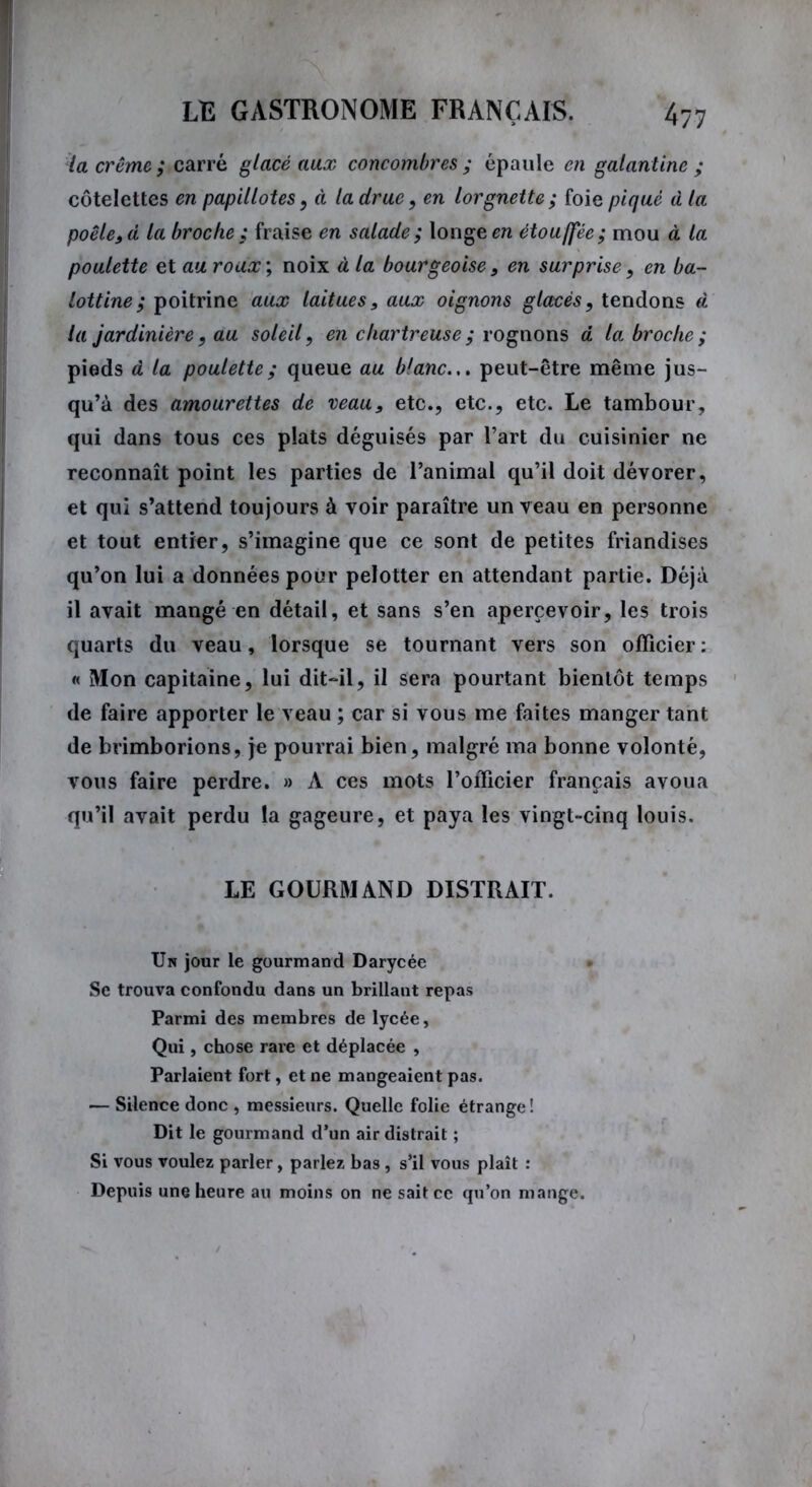 la crème ; carré glacé aux concombres ; épaule en galantine ; côtelettes en papillotes, à la drue, en lorgnette; foie piqué d la poêle, d la broche ; fraise en salade ; longe en étouffée ; mou à ta poulette et au roux; noix à la bourgeoise, en surprise, en ba- lottine; poitrine aux laitues, aux oignons glacés, tendons d la jardinière, au soleil, en chartreuse ; rognons d la broche ; pieds à la poulette; queue au blanc.,, peut-être même jus- qu’à des amourettes de veau, etc., etc., etc. Le tambour, qui dans tous ces plats déguisés par l’art du cuisinier ne reconnaît point les parties de l’animal qu’il doit dévorer, et qui s’attend toujours à voir paraître un veau en personne et tout entier, s’imagine que ce sont de petites friandises qu’on lui a données pour pelotter en attendant partie. Déjà il avait mangé en détail, et sans s’en apercevoir, les trois quarts du veau, lorsque se tournant vers son officier : « Mon capitaine, lui dit-il, il sera pourtant bientôt temps de faire apporter le veau ; car si vous me faites manger tant de brimborions, je pourrai bien, malgré ma bonne volonté, vous faire perdre. » A ces mots l’officier français avoua qu’il avait perdu la gageure, et paya les vingt-cinq louis. LE GOURMAND DISTRAIT. Un jour le gourmand Darycée Se trouva confondu dans un brillant repas Parmi des membres de lycée, Qui, chose rare et déplacée , Parlaient fort, et ne mangeaient pas. — Silence donc , messieurs. Quelle folie étrange! Dit le gourmand d’un air distrait ; Si vous voulez parler, parlez bas , s’il vous plaît : Depuis une heure au moins on ne sait ce qu’on mange.