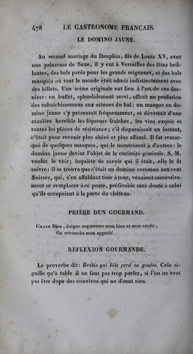 LE DOMINO JAUNE. Au second mariage du Dauphin, fils de Louis XV, avec une princesse de Saxe, il y eut à Versailles des fêtes bril- lantes, des bals parés pour les grands seigneurs, et des bah masqués où tout le monde était admis indistinctement avec des billets. Une scène originale eut lieu à l’un de ces der- niers: un buffet, splendidement servi, offrait en profusion des rafraîchissemens aux acteurs du bal; un masque en do- mino jaune s’y présentait fréquemment, et dévastait d’une manière horrible les liqueurs fraîches, les vins exquis et toutes les pièces de résistance ; s’il disparaissait un instant, o’était pour revenir plus altéré et plus affamé. Il fut remar- qué de quelques masques, qui le montrèrent à d’autres: le domino jaune devint l’objet de la curiosité générale. S. M. voulut le voir; inquiète de savoir qui il était, elle le fit suivre: il se trouva que c’était un domino commun aux cent Suisses, qui, s’en affublant tour àtour, venaient successive- ment se remplacer à ce poste, préférable sans doute à celui qu’ils occupaient à la porte du château. PRIÈRE DUN GOURMAND. Grand Dieu , daigne augmenter mon bien et mon crédit, Du retranche mon appétitl RÉFLEXION GOURMANDE. Le proverbe dit: Brebis qui bêle perd sa goulée. Cela si- gnifie qu’à table il ne faut pas trop parler, si l’on ne veut pas être dupe des convives qui ne disent rien.