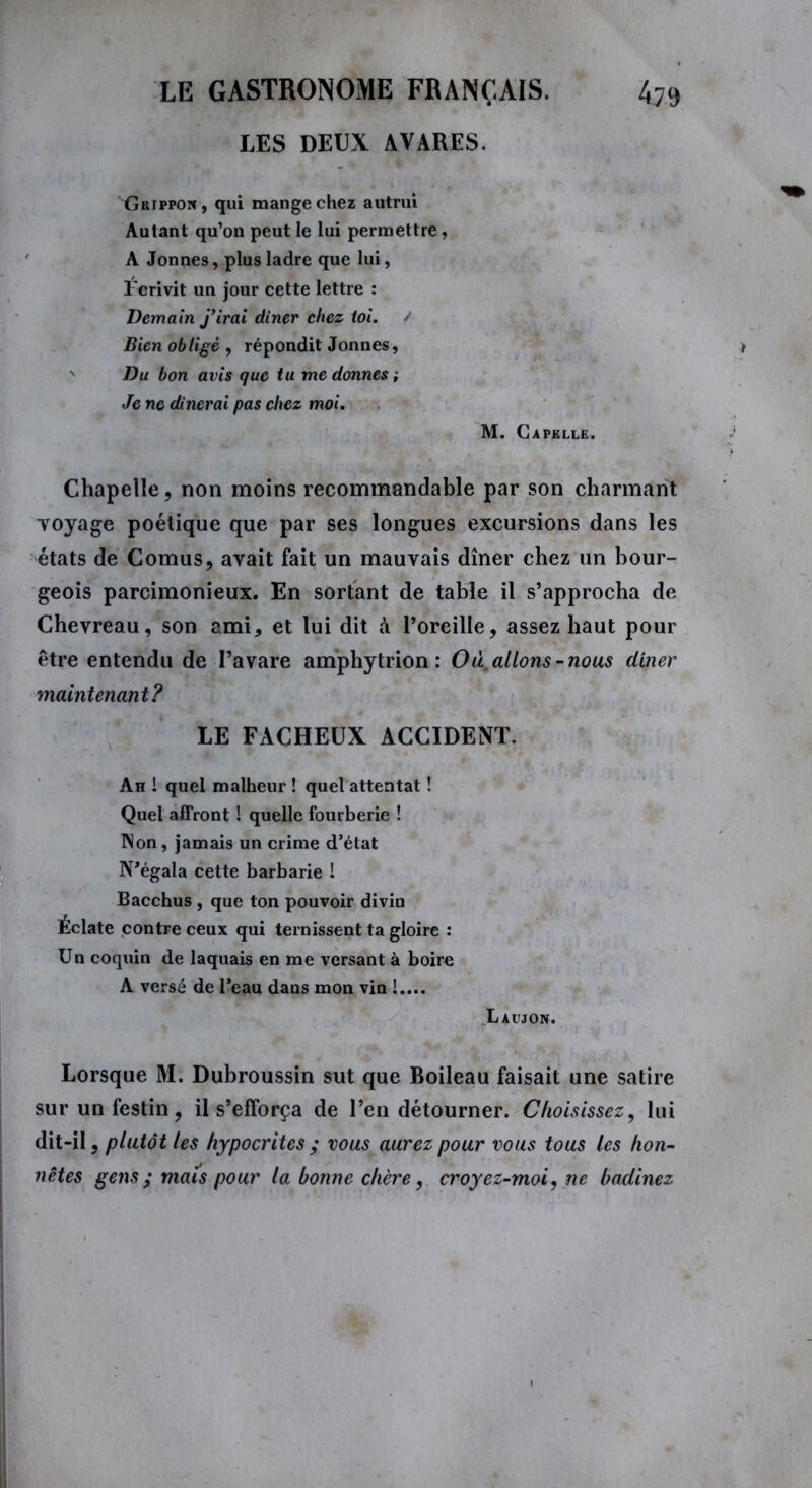 LES DEUX AVARES. Grippon, qui mange chez autrui Autant qu’on peut le lui permettre, A Jonnes, plus ladre que lui, Fcrivit un jour cette lettre : Demain j’irai dîner chez toi. J Bien obligé, répondit Jonnes, N Du bon avis que tu me donnes ; Je ne dînerai pas chez moi. M. Capklle. Chapelle, non moins recommandable par son charmant voyage poétique que par ses longues excursions dans les états de Cornus, avait fait un mauvais dîner chez un bour- geois parcimonieux. En sortant de table il s’approcha de Chevreau, son ami, et lui dit h l’oreille, assez haut pour être entendu de l’avare amphytrion : O à, allons-nous diner maintenant? LE FACHEUX ACCIDENT. Ah 1 quel malheur ! quel attentat ! Quel affront ! quelle fourberie ! Non, jamais un crime d’état N’égala cette barbarie ! Bacchus , que ton pouvoir divin Éclate contre ceux qui ternissent ta gloire : Un coquin de laquais en me versant à boire A versé de l’eau dans mon vin !.... Laujon. Lorsque M. Dubroussin sut que Boileau faisait une satire sur un festin, il s’efforça de l’en détourner. Choisissez, lui dit-il, plutôt les hypocrites ; vous aurez pour vous tous les hon- nêtes gens; mais pour la bonne chère, croyez-moi, ne badinez