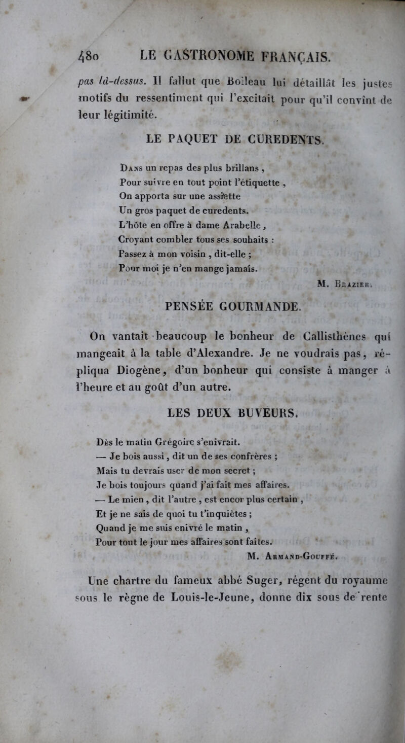 pas là-dessus. Il fallut que Boileau lui détaillât les justes motifs du ressentiment qui l’excitait pour qu’il convînt de leur légitimité. LE PAQUET DE CUREDENTS. Da>s un repas des plus brillans , Pour suivre en tout point l’étiquette , On apporta sur une assfette Un gros paquet de curedents. L’hôte en offre à dame Ârabelle , Croyant combler tous ses souhaits : Passez à mon voisin , dit-elle ; Pour moi je n’en mange jamais. M. Büazier. PENSÉE GOURMANDE. On vantait beaucoup le bonheur de Callisthènes qui mangeait à la table d’Alexandre. Je ne voudrais pas, ré- pliqua Diogène, d’un bonheur qui consiste à manger à l’heure et au goût d’un autre. LES DEUX BUVEURS. Dès le matin Grégoire s’enivrait. — Je bois aussi, dit un de ses confrères ; Mais tu devrais user de mon secret ; Je bois toujours quand j’ai fait mes affaires. •— Le mien , dit l’autre , est encor plus certain , Et je ne sais de quoi tu t’inquiètes ; Quand je me suis enivré le matin , Pour tout le jour mes affaires sont faites. M. Armand-Gouffé. Une chartre du fameux abbé Suger, régent du royaume sous le règne de Louis-le-Jeune, donne dix sousde'rentc