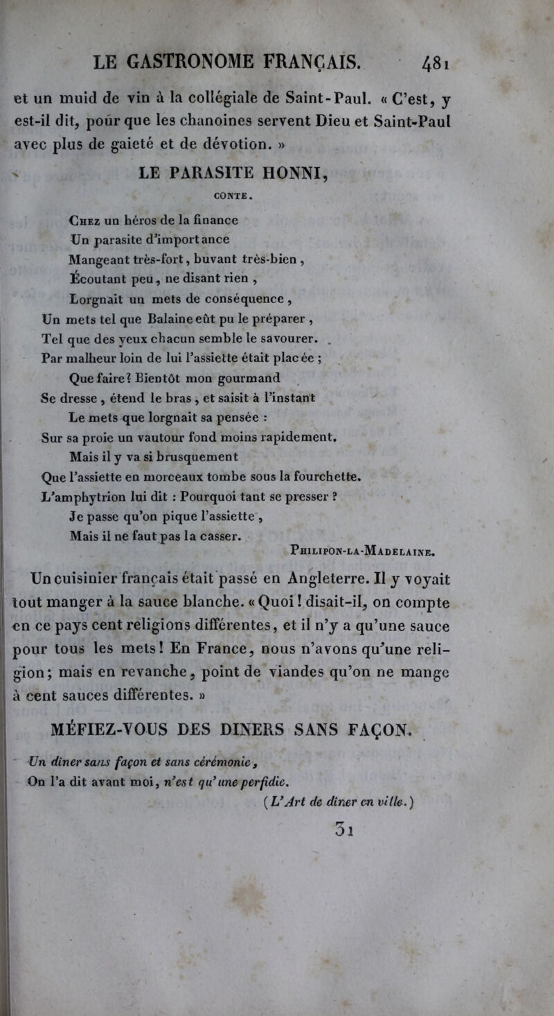 et un muid de vin à la collégiale de Saint-Paul. « C’est, y est-il dit, pour que les chanoines servent Dieu et Saint-Paul avec plus de gaieté et de dévotion. » LE PARASITE HONNI, CONTE. Chez un héros de la finance Un parasite d’importance Mangeant très-fort, buvant très-bien , Écoutant peu, ne disant rien , Lorgnait un mets de conséquence , Un mets tel que Balaineeût pu le préparer , Tel que des yeux chacun semble le savourer. . Par malheur loin de lui l’assiette était placée ; Que faire? Bientôt mon gourmand Se dresse , étend le bras , et saisit à l’instant Le mets que lorgnait sa pensée : Sur sa proie un vautour fond moins rapidement. Mais il y va si brusquement Que l’assiette en morceaux tombe sous la fourchette. L’amphytrion lui dit : Pourquoi tant se presser ? Je passe qu’on pique l’assiette , Mais il ne faut pas la casser. Philipon-la-Madelaine. Un cuisinier français était passé en Angleterre. Il y voyait tout manger à la sauce blanche. « Quoi ! disait-il, on compte en ce pays cent religions différentes, et il n’y a qu’une sauce pour tous les mets! En France, nous n’avons qu'une reli- gion; mais en revanche, point de viandes qu’on ne mange à cent sauces différentes. » MÉFIEZ-VOUS DES DINERS SANS FAÇON. Un dîner sa/Ls façon et sans cérémonie, On l’a dit avant moi, n’est qu’ une perfidie. ( L’Art de dîner en ville. ) 3i