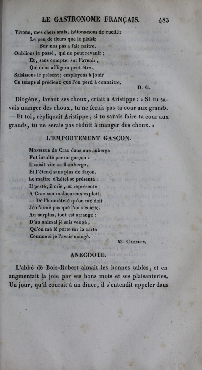 Vivons, mes chers amis, hâtons-nous de cueillir Le peu de fleurs que le plaisir Sur nos pas a fait naître. Oublions le passé, qui ne peut revenir ; Et, sans compter sur l’avenir , Qui nous affligera peut-être, Saisissons le présent ; employons à jouir Ce temps si précieux que l’on perd à connaître, D. G. Diogène, layant ses choux, criait à Aristippe : « Si tu sa- vais manger des choux, tu ne ferais pas ta cour aux grands. — Et toi, répliquait Aristippe, si tu savais faire ta cour aux grands, tu ne serais pas réduit à manger des choux. * L’EMPORTEMENT GASCON. Monsieur de Crac dans une auberge Fut insulté par un garçon : Il saisit vite sa flamberge, Et l’étend sans plus de façon. Le maître d’hôtel se présente : Il peste, il crie , et représente A Crac son malheureux exploit. — Dé l’honnêtété qu’on mé doit Jé n’aimé pas qué l’on s’écarte. Au surplus, tout est arrangé : D’un animal jé suis vengé ; Qu’on mé lé porte sur la carte Comme si jé l’avais mangé. M. Capelle. ANECDOTE. L’abbé de Bois-Robert aimait les bonnes tables, et en augmentait la joie par ses bons mots et ses plaisanteries. Un jour, qu’il courait à uu dîner, il s’entendit appeler dans
