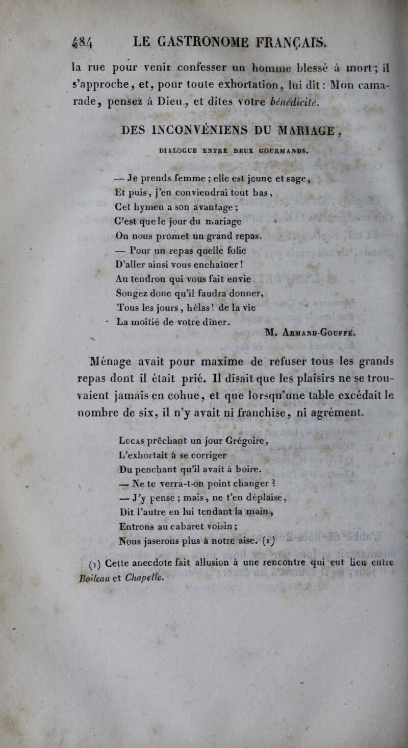 la rue pour venir confesser un homme blessé à mort; il s’approche, et, pour toute exhortation, lui dit: Mon cama- rade, pensez à Dieu, et dites votre bénédicité. DES INCONVÉNIENS DU MARIAGE , DIALOGUE EKTRE DEUX GOUBUAiVDS. — Je prends femme ; elle est jeune et sage. Et puis, j’en conviendrai tout bas, Cet hymen a son avantage ; C’est que le jour du mariage On nous promet un grand repas. — Pour un repas quelle folie D’aller ainsi vous enchaîner ! Au tendron qui vous fait envie Songez donc qu’il faudra donner, Tous les jours, hélas ! de la vie ' La moitié de votre dîner. M. Ahmand-Gouffé. Ménage avait pour maxime de refuser tous les grands repas dont il était prié. Il disait que les plaisirs ne se trou- vaient jamais en cohue, et que lorsqu’une table excédait le nombre de six, il n’y avait ni franchise, ni agrément. Lucas prêchant un jour Grégoire, L’exhortait â se corriger Du penchant qu’il avait à boire. — Ne te verra-t-on point changer ? — J ’y pense ; mais, ne t’en déplaise, Dit l’autre en lui tendant la main , Entrons au cabaret voisin; Nous jaserons plus à notre aise. (1 ) (1) Cette anecdote fait allusion à une rencontre qui eut lieu entre Boileau et Chapelle.