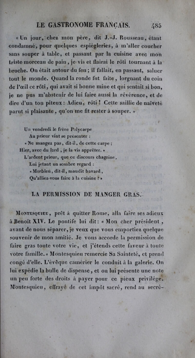 «Un jour, chez mon père, dit J.-J. Rousseau, étant condamné, pour quelques espiègleries, à m’aller coucher sans souper à table, et passant par la cuisine avec mon triste morceau de pain, je vis et flairai le rôti tournant à la broche. On était autour du feu ; il fallait, en passant, saluer tout le monde. Quand la ronde fut faite, lorgnant du coin de l’œil ce rôti, qui avait si bonne mine et qui sentait si bon, je ne pus m’abstenir de lui faire aussi la révérence, et de dire d’un ton piteux: Adieu, rôti ! Celte saillie de naïveté parut si plaisante, qu’on me fit rester à souper. » Un vendredi le Frère Polycarpe Au prieur vint se présenter : « Ne mangez pas, dit-il, de cette carpe ; Hier, avec du lard , je la vis apprêter. » L’ardent prieur, que ce discours chagrine. Lui jetant un sombre regard : « Morbleu , dit-il, maudit bavard , Qu’ai liez-vou6 faire à la cuisine ? » LA PERMISSION DE MANGER GRAS. Montesquieu, prêta quitter Rome, alla faire ses adieux à Benoît XIV. Le pontife lui dit: « Mon cher président , avant de nous séparer, je veux que vous emportiez quelque souvenir de mon amitié. Je vous accorde la permission de faire gras toute votre vie, et j’étends celte faveur à toute votre famille.» Montesquieu remercie Sa Sainteté, et prend congé d’elle. L’évêque camérier le conduit à la galerie. On lui expédie la bulle de dispense, et on lui présente une note un peu forte des droits à payer pour ce pieux privilège. Montesquieu, effrayé de cet impôt sacré, rend au secré-