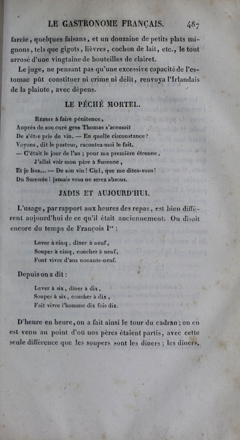 farcie, quelques faisans, et un douzaine de petits plats mi- gnons , tels que gigots, lièvres, cochon de lait, etc., le tout arrosé d’une vingtaine de bouteilles de clairet. Le juge, ne pensant pas qu’une excessive capacité de l’es- tomac pût constituer ni crime ni délit, renvoya l’Irlandais de la plainte , avec dépens. LE PÉCHÉ MORTEL. Réduit à faire pénitence. Auprès de son curé gros Thomas s’accusait De s’êtie pris de vin. — En quelle circonstance? Voyons, dit le pasteur, racontez-moi le fait. — C’était le jour de l’an ; pour ma première étrenne , J’allai voir mon père à Surenne , Et je bus... — De son vin ! Ciel, que me dites-vous! Du Surenne ! jamais vous ne serez absous. JADIS ET AUJOURD’HUI. L’usage, par rapport aux heures des repas, est bien diffé- rent aujourd’hui de ce qu’il était anciennement. On disait encore du temps de François Ier : Lever à cinq , dîner à neuf, Souper à cinq, coucher à neuf, Font vivre d’ans nonante-neuf. Depuis on a dit : Lever à six, dîner à dix, Souper à six, coucher à dix , Fait vivre l’homme dix fois dix. D’heure en heure, on a fait ainsi le tour du cadran ; on en est venu au point d’où nos pères étaient partis, avec cette seule différence que les soupers sont les dîners ; les dîners,