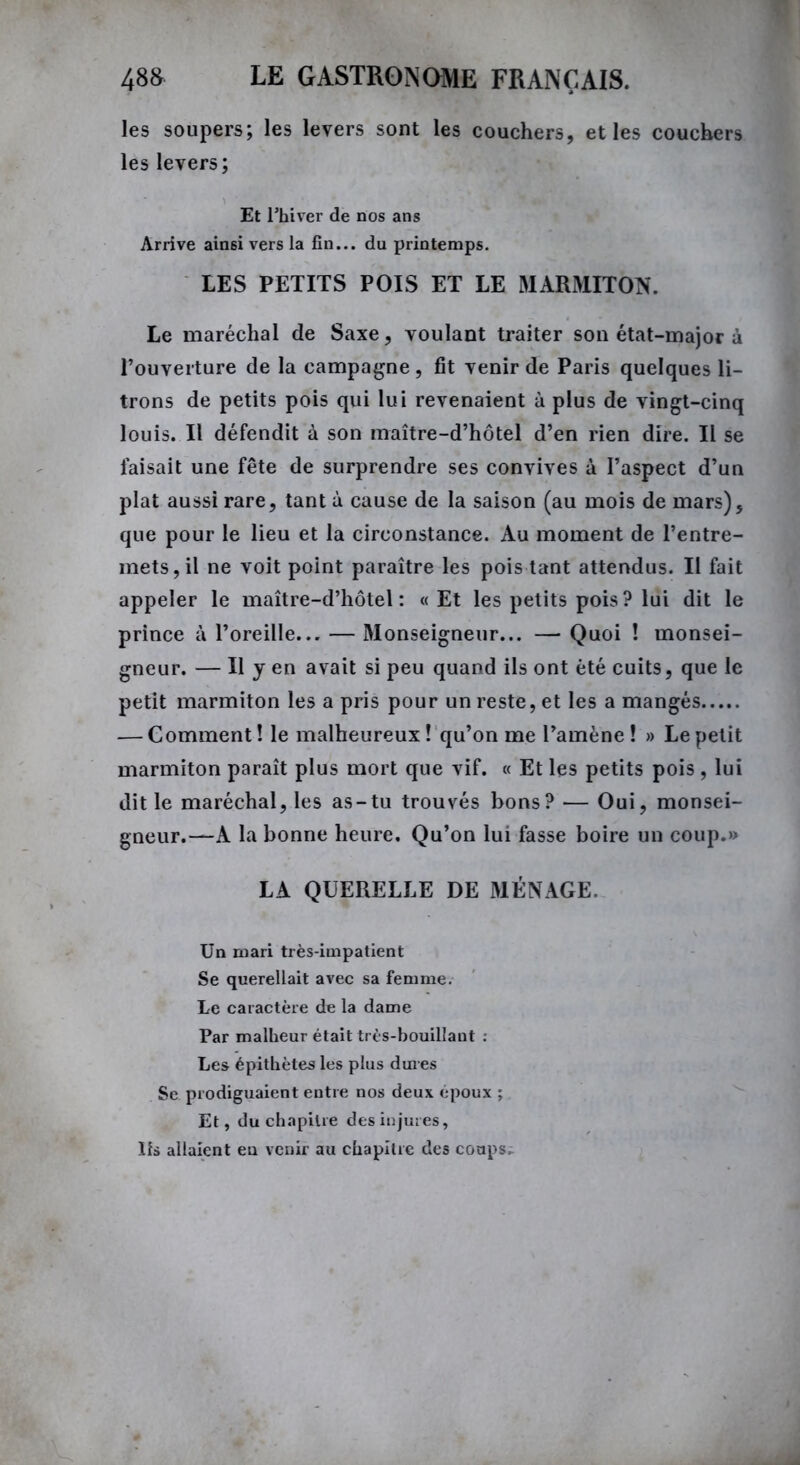 les soupers; les levers sont les couchers, et les couchers les levers; Et l’hiver de nos ans Arrive ainsi vers la fin... du printemps. LES PETITS POIS ET LE MARMITON. Le maréchal de Saxe, voulant traiter son état-major à l’ouverture de la campagne, fit venir de Paris quelques li- trons de petits pois qui lui revenaient à plus de vingt-cinq louis. Il défendit à son maître-d’hôtel d’en rien dire. Il se faisait une fête de surprendre ses convives à l’aspect d’un plat aussi rare, tant à cause de la saison (au mois de mars), que pour le lieu et la circonstance. Au moment de l’entre- mets, il ne voit point paraître les pois tant attendus. Il fait appeler le maître-d’hôtel: «Et les petits pois ? lui dit le prince à l’oreille... — Monseigneur... — Quoi ! monsei- gneur. — Il y en avait si peu quand ils ont été cuits, que le petit marmiton les a pris pour un reste, et les a mangés — Comment! le malheureux! qu’on me l’amène! » Le petit marmiton paraît plus mort que vif. « Et les petits pois, lui dit le maréchal, les as-tu trouvés bons? — Oui, monsei- gneur.—A la bonne heure. Qu’on lui fasse boire un coup.» LA QUERELLE DE MÉNAGE. Un mari très-impatient Se querellait avec sa femme. Le caractère de la dame Par malheur était très-bouillant : Les épithètes les plus dures Se prodiguaient entre nos deux époux ; Et, du chapitre des injures, Ils allaient en venir au chapitre des coups.