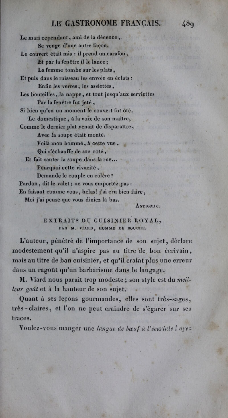 Le mari cependant, ami de la décence , Se venge d’une autre façon. Le couvert était mis : il prend un carafon , Et par la fenêtre il le lance ; La femme tombe sur les plats, Et puis dans le ruisseau les envoie en éclats : Enfin les verres, les assiettes, Les bouteilles, la nappe, et tout jusqu’aux serviettes Par la fenêtre fut jeté , Si bien qu’en un moment le couvert fut ôté. Le domestique , à la voix de son maître, Gomme le dernier plat venait de disparaître, Avec la soupe était monté. Voilà mon homme, à cette vue , Qui s’échauffe de son côté , Et fait sauter la soupe dans la rue... Pourquoi cette vivacité, Demande le couple en colère ? Pardon, dit le valet ; ne vous emportez pas : En faisant comme vous, hélas 1 j’ai cru bien faire, Moi j’ai pensé que vous diniez là bas. Antignac. EXTRAITS DU CUISINIER ROYAL, PAR M. VIARD, HOMME DE BOUCHE. L’auteur, pénétré de l’importance de son sujet, déclare modestement qu’il n’aspire pas au titre de bon écrivain, mais au litre de bon cuisinier, et qu*il craint plus une erreur dans un ragoût qu’un barbarisme dans le langage. M. Viard nous paraît trop modeste ; son style est du meil- leur goût et à la hauteur de son sujet. Quant à ses leçons gourmandes, elles sont très-sages, très-claires, et l’on ne peut craindre de s’égarer sur ses traces. Voulez-vous manger une langue de l/œuf à l’écarlate ! ayez.
