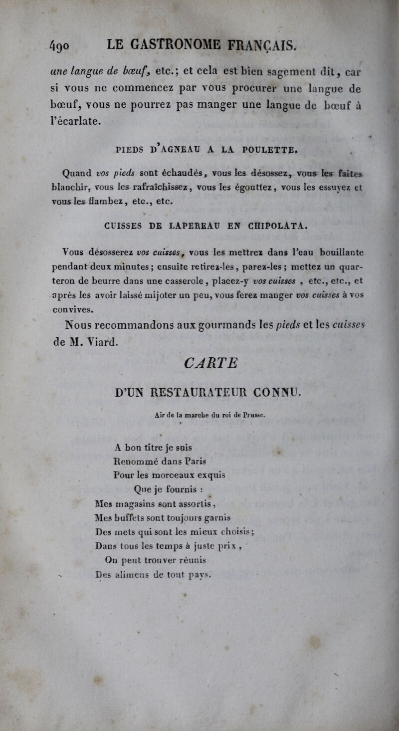 une langue de bœuf, etc.; et cela est bien sagement dit, car si vous ne commencez par vous procurer une langue de bœuf, vous ne pourrez pas manger une langue de bœuf à l’écarlate. pieds d’agneau a la poulette. Quand vos pieds sont échaudés, vous les désossez, vous les faites blanchir, vous les rafraîchissez, vous les égouttez, vous les essuyez et vous les flambez, etG., etc. CUISSES DE LAPEREAU EN CHIPOLATA. Vous désosserez vos cuisses, vous les mettrez dans l’eau bouillante pendant deux minutes ; ensuite retirez-les, parez-les ; mettez un quar- teron de beurre dans une casserole, placez-y vos cuisses , etc., etc., et après les avoir laissé mijoter un peu, vous ferez manger vos cuisses à vos convives. Nous recommandons aux gourmands les pieds et les cuisses de M. Viard. CARTE D’UN RESTAURATEUR CONNU. Air de la marche du roi de Prusse. A bon titre je suis Renommé dans Paris Pour les morceaux exquis Que je fournis : Mes magasins sont assortis, Mes buffets sont toujours garnis Des mets qui sont les mieux choisis \ Dans tous les temps à juste prix , On peut trouver réunis Des alimens de tout pays.