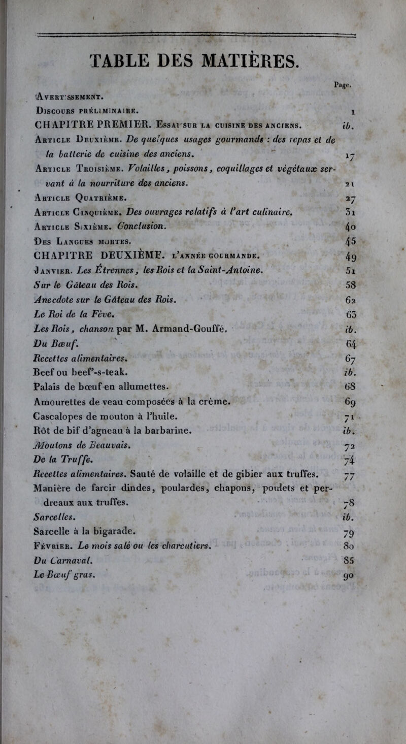 Page. 'Avertissement. Discours préliminaire. CHAPITRE PREMIER. Essai sur la cuisine des anciens. Article Deuxième. De quelques usages gourmands : des repas et de la batterie de cuisine des anciens. Article Troisième. Volailles, poissons, coquillages et végétaux ser- vant à la nourriture des anciens. Article Quatrième. Article Cinquième. Des ouvrages relatifs à l’art culinaire. Article Sixième. Conclusion. Des Langues mortes. CHAPITRE DEUXIÈME, l’année gourmande. Janvier. Les Étrennes, les Rois et la Saint-Antoine. Sur le Gâteau des Rois. Anecdote sur le Gâteau des Rois. Le Roi de la Fève. Les Rois, chanson par M. Armand-Gouffé. Du Bœuf. Recettes alimentaires. Beef ou beef’-s-teak. Palais de bœuf en allumettes. Amourettes de veau composées à la crème. Cascalopes de mouton à l’huile. Rôt de bif d’agneau à la barbarine. Æouions de Beauvais. De ta Truffe. Recettes alimentaires. Sauté de volaille et de gibier aux truffes. Manière de farcir dindes, poulardes, chapons, poulets et per- dreaux aux truffes. Sarcelles. Sarcelle à la bigarade. Février. Le mois salé ou les charcutiers. Du Carnaval. Le Bœuf gras. ib. 2 l 27 3i 4o 45 49 5i 58 62 65 ib. 64 67 ib. 68 69 71 ib. 7 2 74 77 78 ib. 79 80 85 90