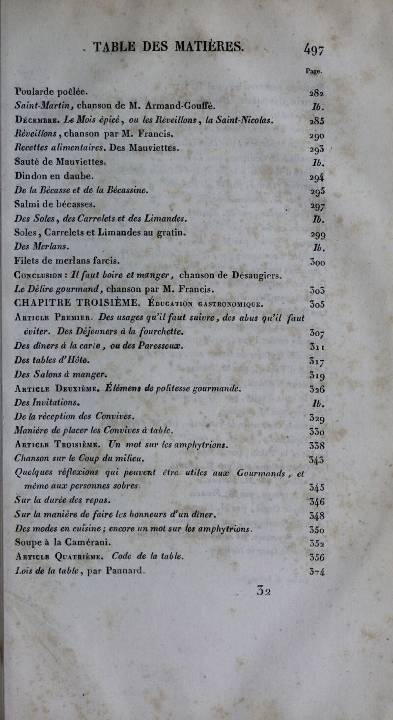 Page. Poularde poêlée. 282 Saint-Martin, chanson de M. Armand-Gouffé. Jb. Décembre. Le Mois épicé, ou les Réveillons, la Saint-Nicolas. 285 Réveillons , chanson par M. Francis. 290 Recettes alimentaires. Des Mauviettes. 293 Sauté de Mauviettes. Ib. Dindon en daube. 294 De la Bécasse et de la Bécassine. 295 | Salmi de bécasses. 297 Des Soles, des Carrelets et des Limandes. Jb. Soles, Carrelets et Limandes au gratin. 299 Des Merlans. Jb. Filets de merlans farcis. 3oo I Conclusion: Jl faut boire et manger, chanson de Désaugiers. Le Délire gourmand, chanson par M. Francis. 303 CHAPITRE TROISIÈME. Éducation GASTRONOMIQUE. 3o5 Article Premier. Des usages qu'il faut suivre, des abus qu’il faut éviter. Des Déjeuners à la fourchette. 3oj Des dîners à la carie, ou des Paresseux. 3i 1 Des tables d’Hôte. 317 Des Salons à manger. 319 Article Deuxième. Élèmens de politesse gourmande. 326 Des Invitations. Jb. De la réception des Convives. 32g Manière de placer les Convives à table. 33o Article Troisième. Un mot sur les amphyirions. 338 Chanson sur le Coup du milieu. 345 I Quelques réflexions qui peuvent cire utiles aux Gourmands et môme aux personnes sobres. 345 Sur la durée des repas. 346 ! Sur la manière de faire les honneurs d’un dîner. 348 Des modes en cuisine ; encore un mol sur les amphytrions. 35o Soupe à la Camérani. 552 Articlb Quatrième. Code de la table. 356 Lots de la table, par Pannard. 3t4 32