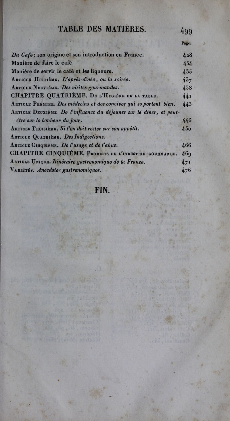 Page. j Du Café; son origine et son introduction en France. 4^8 Manière de faire le café. 4^4 Manière de servir le café et les liqueurs. 4^5 Article Huitième. L’après-dinèe, ou la soirée. 4^7 Article Neuvième. Des visites gourmandes. 4^8 CHAPITRE QUATRIÈME. De l’Hygiène de la table. 44» Article Premier. Des médecins et des convives qui se portent bien. 44^ Article Deuxième De l’influence du déjeuner sur le dîner, et peut- ctre sur le bonheur du jour. 446 Article Troisième. Si l’on doit rester sur son appétit. 45o Article Quatrième. Des Indigestions. Article Cinquième. De l’usage et de l’abus. 466 CHAPITRE CINQUIÈME. Produits de l’industrie gourmande. 469 Article Unique. Itinéraire gastronomique de la France. 471 Variétés. Anecdote> gastronomiques. 476 FIN.