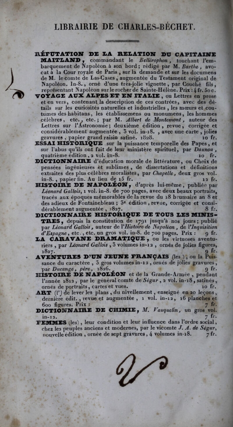 LIBRAIRIE DE CHARLES-BÉCHET. RÉFUTATION DE LA RELATION DU CAPITAINE MAITLAND 7 commandant le Bellèrophon, touchant l’em- barquement de Napoléon à son bord; rédigé par M. Barthe, avo- cat à la Cour royale de Paris , sur la demande et sur les documens de M. le comte de Las-Cases, augmentée du Testament original de Napoléon. In-8., orné d’une très-jolie vignette, par Couché fils, représentant Napoléon surlerocherde Sainte-Hélène. Prix :4fr. 5oc. VOYAGE AUX ALPES ET EN ITALIE , ou Lettres en prose et en vers, contenant la description de ces contrées, avec des dé- tails sur les curiosités naturelles et industrielles , les mœurs et cou- tumes des habitans, les établissemens ou monumens, les hommes célèbres , etc., etc. ; par M. Albert de Montemont, auteur des Lettres sur l’Astronomie ; deuxième édition , revue, corrigée et considérablement augmentée , 3 vol. in-18. , avec une carte , jolies gravures , papier grand raisin satiné. 1828. 10 fr. ESSAI HISTORIQUE sur la puissance temporelle des Papes, et sur l’abus qu’ils ont fait de leur ministère spirituel, par Daunou , quatrième édition , 2 vol. in-8. 10 fr. DICTIONNAIRE d’éducation morale de littérature, ou Choix de pensées ingénieuses et sublimes , de dissertations et définitions extraites des plus célèbres moralistes, par Chapelle, deux gros vol. in-8. , papier lin. Au lieu de i5 fr. 12 fr. HISTOIRE DE NAPOLEON 7 d’après lui-même, publiée par Léonard Gallois, 1 vol. in-8. de 700 pages, avec deux beaux portraits, tracés aux époques mémorables de la revue du 18 brumaire an 8 et des adieux de Fontainebleau ; 3« édition , revue, corrigée et consi- dérablement augmentée , 1827. 8 fr. DICTIONNAIRE HISTORIQUE DE TOUS LES MINIS- TRES y depuis la constitution de 1791 jusqu’à nos jours ; publié par Léonard Gallois, auteur de l’Histoire de Napoléon , de YInquisition d’Espagne, etc., etc. un gros vol. in-8. de 700 pages. Prix : 9 fr. LA CARAVANE DRAMATIQUE y ou les virtuoses aventu- riers , par Léonard Gallois , 3 volumes in-12 , ornés de jolies figures, 1827. 9 fr- AVENTURES D’UN JEUNE FRANÇAIS (les ), ou la Puis- sance du caractère , 5 gros volumes in-i 2 , ornés de jolies gravures, par Ducange, père, 1826.^ • 9 fr. HISTOIRE DE NAPOLEON et de la Grande-Armée , pendant l’année 1812 , par le général comte de Sègur , 2 vol. in-18, satinés, ornés de portraits, cartes et vues. 10 fr. ART (l’J de lever les plans , du nivellement, enseigné en 20 leçons , dernière édit. , revue et augmentée , 1 vol. in-12, 16 planches et 600 figures. Prix : 7 fr. DICTIONNAIRE DE CHIMIE 7 M. Vauquclin, un gros vol. in-12. 7 fr* FEMMES (les) , leur condition et leur influence dans l’ordre social, chez les peuples anciens et modernes, par le vicomte J. A. de Sègur, nouvelle édition , ornée de sept gravures, 4 volumes in-18. 7 fr. G/9