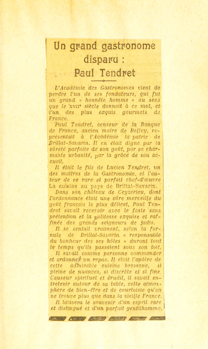 Un grand gastronome disparu : Paul Tendret U Académie des Gastronomes vient de perdre l'un de ses fondateurs, qui fut un grand « honnête homme » au sens que le xvn* siècle donnait à ce mot, et l’un des plus exquis gourmets de Fronce. Paul Tendret, censeur de la Banque de France, ancien maire de Bclley, re- présentait à l’Académie la patrie de Brillat-Savarin. Il en était digne par la sûreté parfaite de son goût, par sa char- mante urbanité, par la grâce de son ac- cueil. Il était le fils de Lucien Tendret, un des maîtres de la Gastronomie, et l’au- teur de ce rare et parfait chef-d’œuvre La cuisine au pays de Brillat-Savarin. Dans son, .château de Ceyzericu, dont l’ordonnance était une sûre merveille du goût français le plus délicat, Paul Ten- dret savait recevoir avec le faste sans prétention et la politesse exquise et raf- finée des grands seigneurs de jadis. Il se sentait vraiment, selon la for- nulc de LSrillal-Sauarm « responsable du bonheur des scs hôtes » durant tout le- temps qu'ils passaient sous son toit. Il savait comme personne commander et ordonne/ un repas. Il était l’a-pôtrc de cette adhiirable cuisine bressane, si pleine de nuances, si discrète et si fine Causeur spirituel et érudit, il savait en- tretenir autour de sa table, cette atmos- phère de bien-être et de courtoisie qu’on ne trouve plus que dans la vieille France, j Il laissera le souvenir d’un esprit rare et distingué et d’un parfait gentilhomme. '