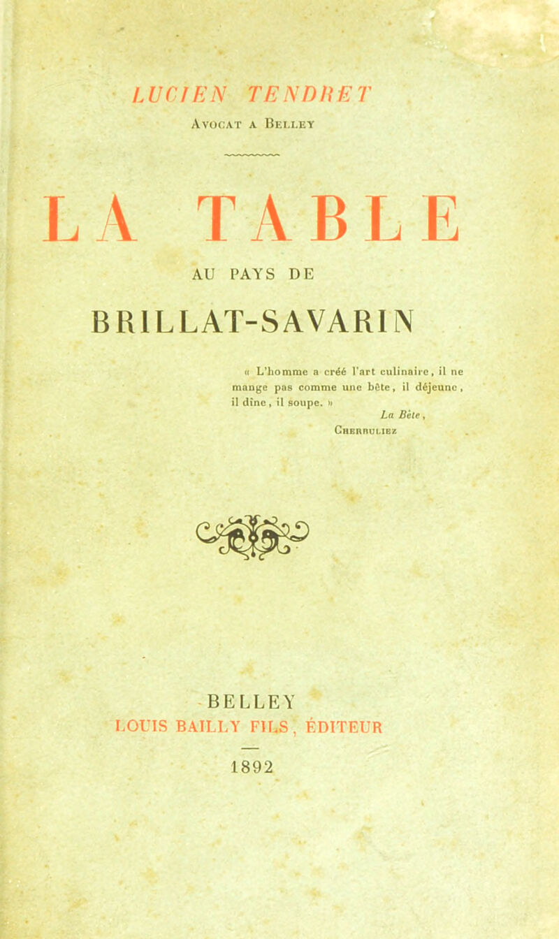 LUCIEN TE N DU E T Avocat a Beli.ey LA TABLE AU PAYS DE BRILLAT-SAVARIN « L'homme a créé l’art culinaire, il ne mange pas comme une bûte, il déjeune , il dîne, il soupe. » La Bêle, Chbrrulibz BELLEY LOUIS BAILLY FILS, ÉDITEUR 1892