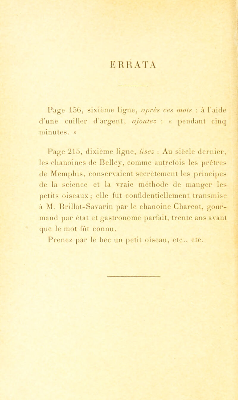 ERRATA Page 15(5, sixième ligne, après ces mois : à l'aide d’une cuiller d’argent, ajoutez : « pendant cinq minutes. » Page 215, dixième ligne, lisez : Au siècle dernier, les chanoines de Belley, comme autrefois les prêtres de Memphis, conservaient secrètement les principes de la science et la vraie méthode de manger les petits oiseaux; elle fut confidentiellement transmise à M. Brillat-Savarin par le chanoine Charcot, gour- mand par état et gastronome parfait, trente ans avant (pie le mot fût connu. Prenez par le hec un petit oiseau, etc., etc.