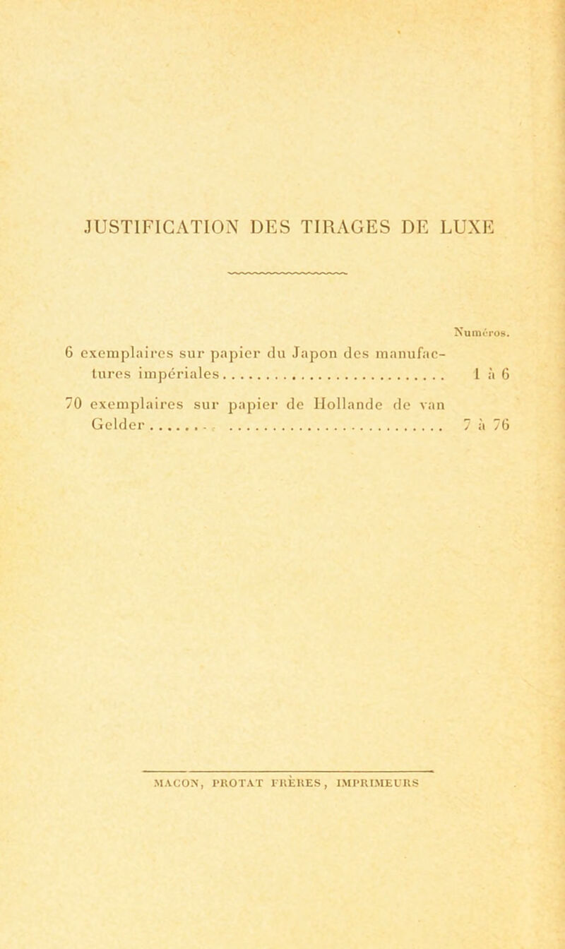 JUSTIFICATION DES TIRAGES DE LUXE Numéros. exemplaires sur papier du Japon des manufac- tures impériales 1 à 6 0 exemplaires sur papier de Hollande de van Gelder 7 à 76 MACON, rllOTAT FRERES, IMPRIMEURS