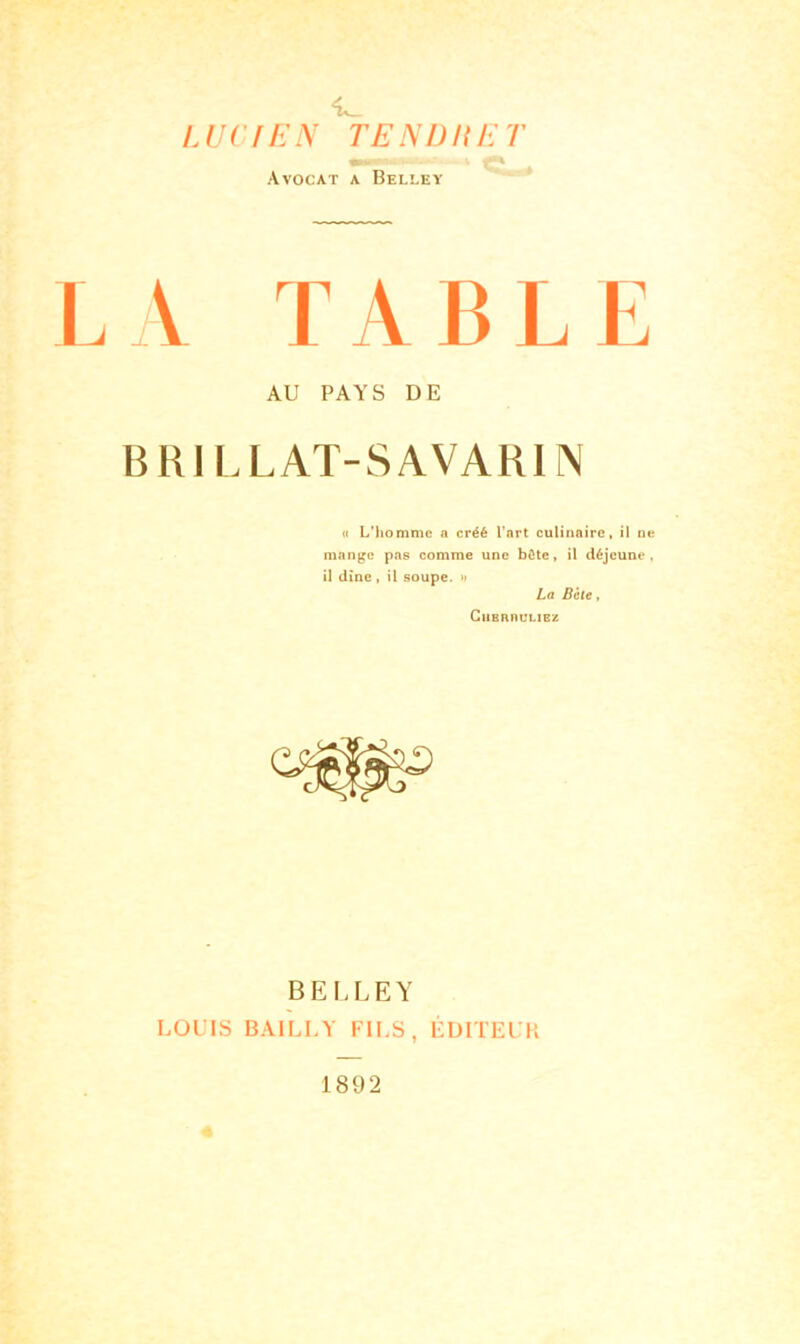 <L_ LUCIEN TENDUET .. . V Avocat a Beleey LA TABLE AU PAYS DE BB1 LLAT-SAVAB1N « L’homme a créé l’art culinaire, il ne mange pas comme une bCte, il déjeune, il dîne, il soupe. » La Bcte, CllBRIIULIEZ BELLEY LOUIS BAILLY FILS, ÉDITEUR 1892