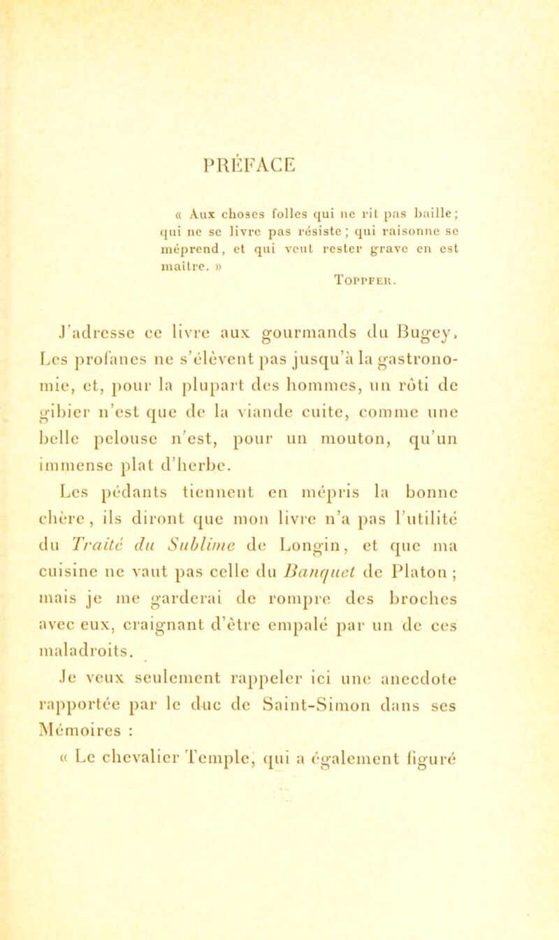 PRÉFACE « Aux choses folles qui ne rit pas baille; qui ne se livre pas résiste ; qui raisonne se méprend, et qui veut rester grave en est maître. » ToprFEit. J’adresse ce livre aux gourmands du Bugey, Les profanes ne s’élèvent pas jusqu’à la gastrono- mie, et, pour la plupart des hommes, un rôti de gibier n’est que de la viande cuite, comme une belle pelouse n’est, pour un mouton, qu’un immense plat d’herbe. Les pédants tiennent en mépris la bonne chère, ils diront que mon livre n’a pas l’utilité du Traité du Sublime de Longin, et que ma cuisine ne vaut pas celle du Banquet de Platon ; mais je me garderai de rompre des broches avec eux, craignant d’ètre empalé par un de ces maladroits. Je veux seulement rappeler ici une anecdote rapportée par le duc de Saint-Simon dans ses M émoires : « Le chevalier Temple, qui a également figuré
