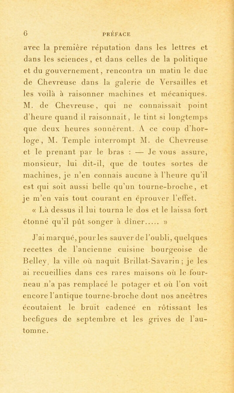 avec la première réputation clans les lettres et dans les sciences, et clans celles de la politique et clu gouvernement, rencontra un matin le duc de Chevreuse clans la galerie de Versailles et les voilà à raisonner machines et mécaniques. M. de Chevreuse, qui ne connaissait point d’heure quand il raisonnait, le tint si longtemps que deux heures sonnèrent. À ce coup d’hor- loge, M. Temple interrompt M. de Chevreuse et le prenant par le bras : — Je vous assure, monsieur, lui dit-il, que de toutes sortes de machines, je n’en connais aucune h l’heure qu’il est qui soit aussi belle qu’un tourne-broche, et je m’en vais tout courant en éprouver reflet. « Là dessus il lui tourna le dos et le laissa fort étonné qu’il pût songer à dîner » J’ai marqué, pour les sauver de l’oubli, quelques recettes de l’ancienne cuisine bourgeoise de Belley, la ville où naquit Brillat-Savarin ; je les ai recueillies dans ces rares maisons où le four- neau n’a pas remplacé le potager et où l’on voit encore l’antique tournc-broche dont nos ancêtres écoutaient le bruit cadencé en rôtissant les beefigues de septembre et les grives de l’au- tomne.