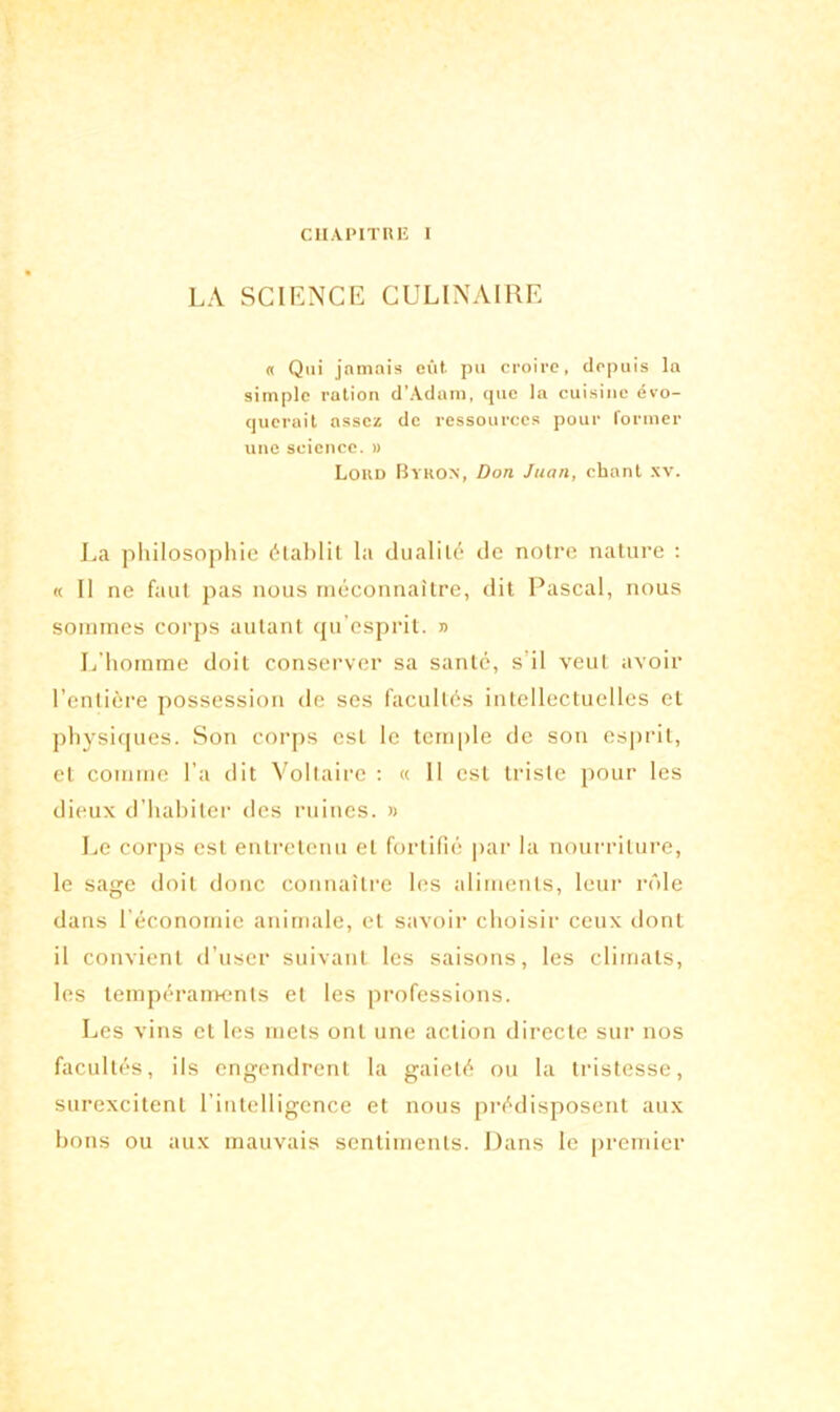 CUAPITRE I LA SCIENCE CULINAIRE « Qui jamais eût. pu croire, depuis la simple ration d’Adam, que la cuisine évo- querait assez de ressources pour former une science. » Lokd Byron, Don Juan, chant xv. La philosophie établit la dualité de notre nature : « Il ne faut pas nous méconnaître, dit Pascal, nous sommes corps autant qu esprit. » L’homme doit conserver sa santé, s’il veut avoir l’entière possession de ses facultés intellectuelles et physiques. Son corps est le temple de son esprit, et comme l’a dit Voltaire : « 11 est triste pour les dieux d’habiter des ruines. » Le corps est entretenu et fortifié par la nourriture, le sage doit donc connaître les aliments, leur rôle dans l’économie animale, et savoir choisir ceux dont il convient d'user suivant les saisons, les climats, les tempéraments et les professions. Les vins et les mets ont une action directe sur nos facultés, ils engendrent la gaieté ou la tristesse, surexcitent l’intelligence et nous prédisposent aux bons ou aux mauvais sentiments. Dans le premier