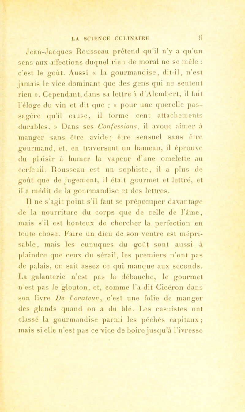 Jean-Jacques Rousseau prétend qu’il n’y a qu’un sens aux affections duquel rien de moral ne se mêle : c’est le goût. Aussi « la gourmandise, dit-il, n’est jamais le vice dominant que des gens qui ne sentent rien ». Cependant, dans sa lettre à d’Alembert, il fait l'éloge du vin et dit que : « pour une querelle pas- sagère qu’il cause, il forme cent attachements durables. » Dans ses Confessions, il avoue aimer à manger sans être avide ; être sensuel sans être gourmand, et, en traversant un hameau, il éprouve du plaisir à humer la vapeur d’une omelette au cerfeuil. Rousseau est un sophiste, il a plus de goût que de jugement, il était gourmet et lettré, et il a médit de la gourmandise et des lettres. Il ne s’agit point s’il faut se préoccuper davantage de la nourriture du corps que de celle de l’iîme, mais s’il est honteux de chercher la perfection en toute chose. Faire un dieu de son ventre est mépri- sable, mais les eunuques du goût sont aussi à plaindre que ceux du sérail, les premiers n’ont pas de palais, on sait assez ce qui manque aux seconds. La galanterie n’est pas la débauche, le gourmet n'est pas le glouton, et, comme l’a dit Cicéron dans son livre De l'orateur, c’est une folie de manger des glands quand on a du blé. Les casuistes ont classé la gourmandise parmi les péchés capitaux ; mais si elle n’est pas ce vice de boire jusqu’à l’ivresse