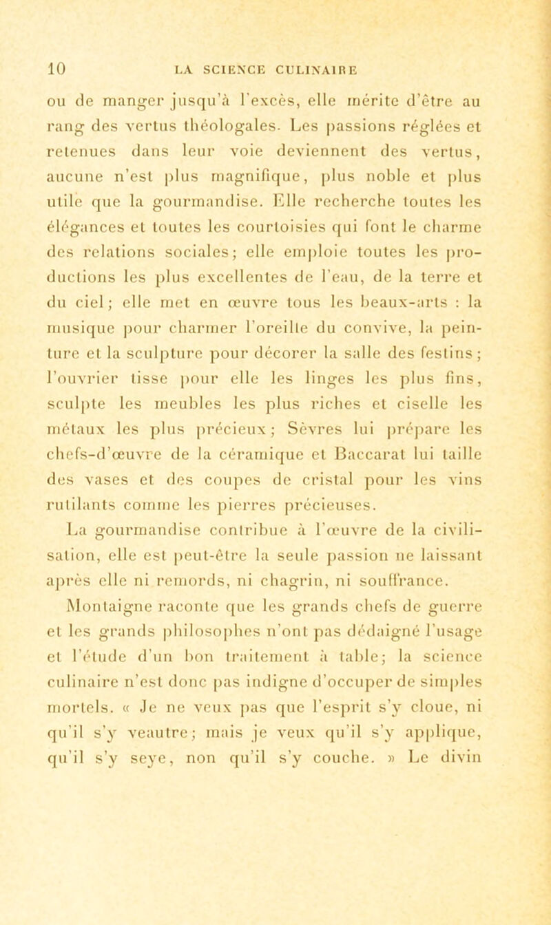 ou de manger jusqu’à l’excès, elle mérite d’être au rang des vertus théologales. Les passions réglées et retenues dans leur voie deviennent des vertus, aucune n’est plus magnifique, plus noble et plus utile que la gourmandise. Elle recherche toutes les élégances et toutes les courtoisies qui font le charme des relations sociales; elle emploie toutes les pro- ductions les plus excellentes de l’eau, de la terre et du ciel ; elle met en œuvre tous les beaux-arts : la musique pour charmer l’oreille du convive, la pein- ture et la sculpture pour décorer la salle des festins; l’ouvrier tisse pour elle les linges les plus fins, sculpte les meubles les plus riches et ciselle les métaux les plus précieux; Sèvres lui prépare les chefs-d’œuvre de la céramique et Baccarat lui taille des vases et des coupes de cristal pour les vins rutilants comme les pierres précieuses. La gourmandise contribue à l’œuvre de la civili- sation, elle est peut-être la seule passion ne laissant après elle ni remords, ni chagrin, ni souffrance. Montaigne raconte que les grands chefs de guerre et les grands philosophes n’ont pas dédaigné l'usage et l’étude d’un lion traitement à table; la science culinaire n’est donc pas indigne d’occuper de simples mortels. « Je ne veux pas que l’esprit s’y cloue, ni qu’il s’y veautre; mais je veux qu’il s’y applique, qu’il s’y seye, non qu’il s’y couche. » Le divin