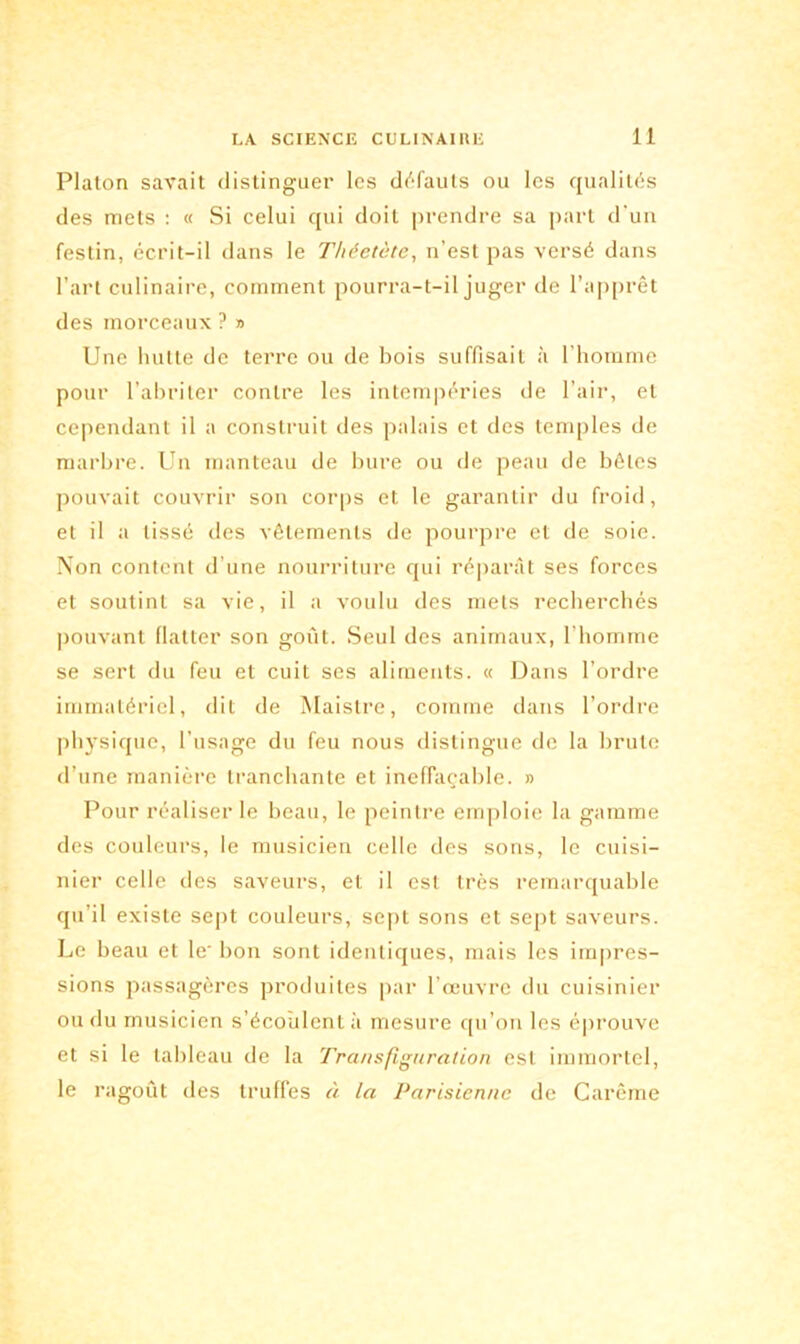 Platon savait distinguer les défauts ou les qualités des mets : « Si celui qui doit prendre sa part d’un festin, écrit-il dans le Théetète, n’est pas versé dans l’art culinaire, comment pourra-t-il juger de l’apprêt des morceaux ? » Une hutte de terre ou de bois suffisait à l’homme pour l’abriter contre les intempéries de l’air, et cependant il a construit des palais et des temples de marbre. Un manteau de bure ou de peau de bêtes pouvait couvrir son corps et le garantir du froid, et il a lissé des vêlements de pourpre et de soie. Non content d’une nourriture qui répartit ses forces et soutint sa vie, il a voulu des mets recherchés pouvant flatter son goût. Seul des animaux, l'homme se sert du feu et cuit ses aliments. « Dans l’ordre immatériel, dit de Maistre, comme dans l’ordre physique, l’usage du feu nous distingue de la brute d’une manière tranchante et ineffaçable. » Pour réaliser le beau, le peintre emploie la gamme des couleurs, le musicien celle des sons, le cuisi- nier celle des saveurs, et il est très remarquable qu’il existe sept couleurs, sept sons et sept saveurs. Le beau et le‘ bon sont identiques, mais les impres- sions passagères produites par l’œuvre du cuisinier ou du musicien s’écoulent à mesure qu’on les éprouve et si le tableau de la Transfiguration est immortel, le ragoût des truffes à la Parisienne de Carême