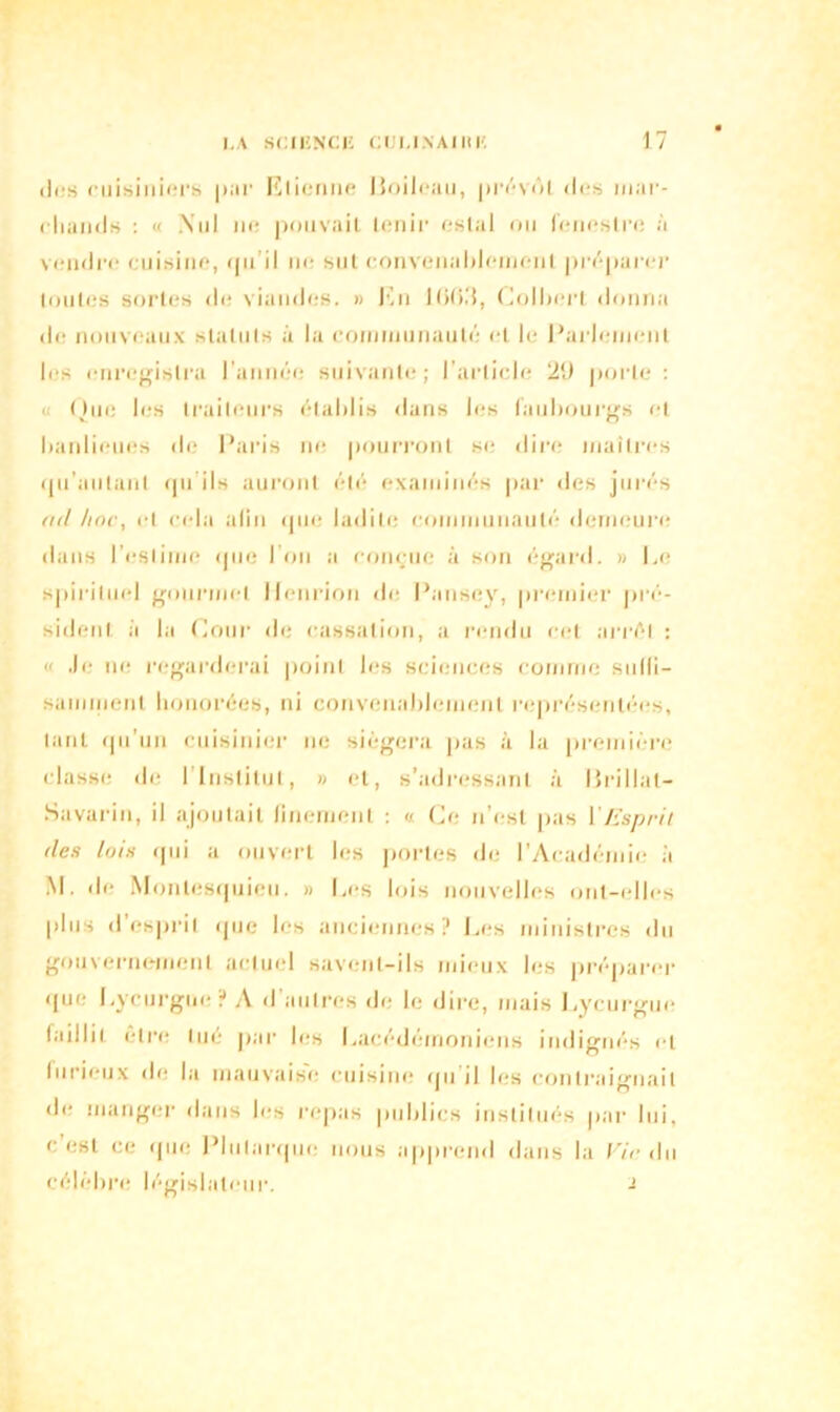 tics cuisiniers |tar Etienne Boileau, prévôt des mar- cliancJs : « .Nul ne pouvait tenir estai on feneslre à vendre cuisine, ipi il ne sut convenablement préparer toutes sortes de viandes. » En l(>0d, Colbert donna de nouveaux statuts à la communauté et le Parlement les enregistra l’année suivante; l’article 2‘J porte : « Que les traiteurs établis dans les faubourgs et banlieues de Paris ni* pourront se* dire maîtres qu'milanl qu'ils auront été examinés par des jurés od hoc, et cela afin que ladite communauté demeure dans l’estime que l’on a conçue à son égard. » Le spirituel gourmet llenrion de Pansey, premier pré- sident a la Cour de cassation, a rendu cet arrêt : « Je ne regarderai point les sciences comme suffi- samment honorées, ni convenablement représentées, tant qu’un cuisinier ne siégera pas à la première classe de I Institut, » et, s’adressant à Brillât- Savarin, il ajoutait finement : « Ce n’est pas Y Esprit des lois qui a ouvert les portes de l’Académie à M. de Montesquieu. » Les lois nouvelles ont-elles plus d esprit que les anciennes? Les ministres du gouvernement actuel savent-ils mieux les préparer que Lycurgue? A d autres de le dire, niais Lycurgue laillit être tué par les Lacédémoniens indignés et lurieux de la mauvaise cuisine qu il les contraignait de manger dans les repas publics institués par lui, c est ce que Plutarque nous apprend dans la Vie du célèbre législateur. -i