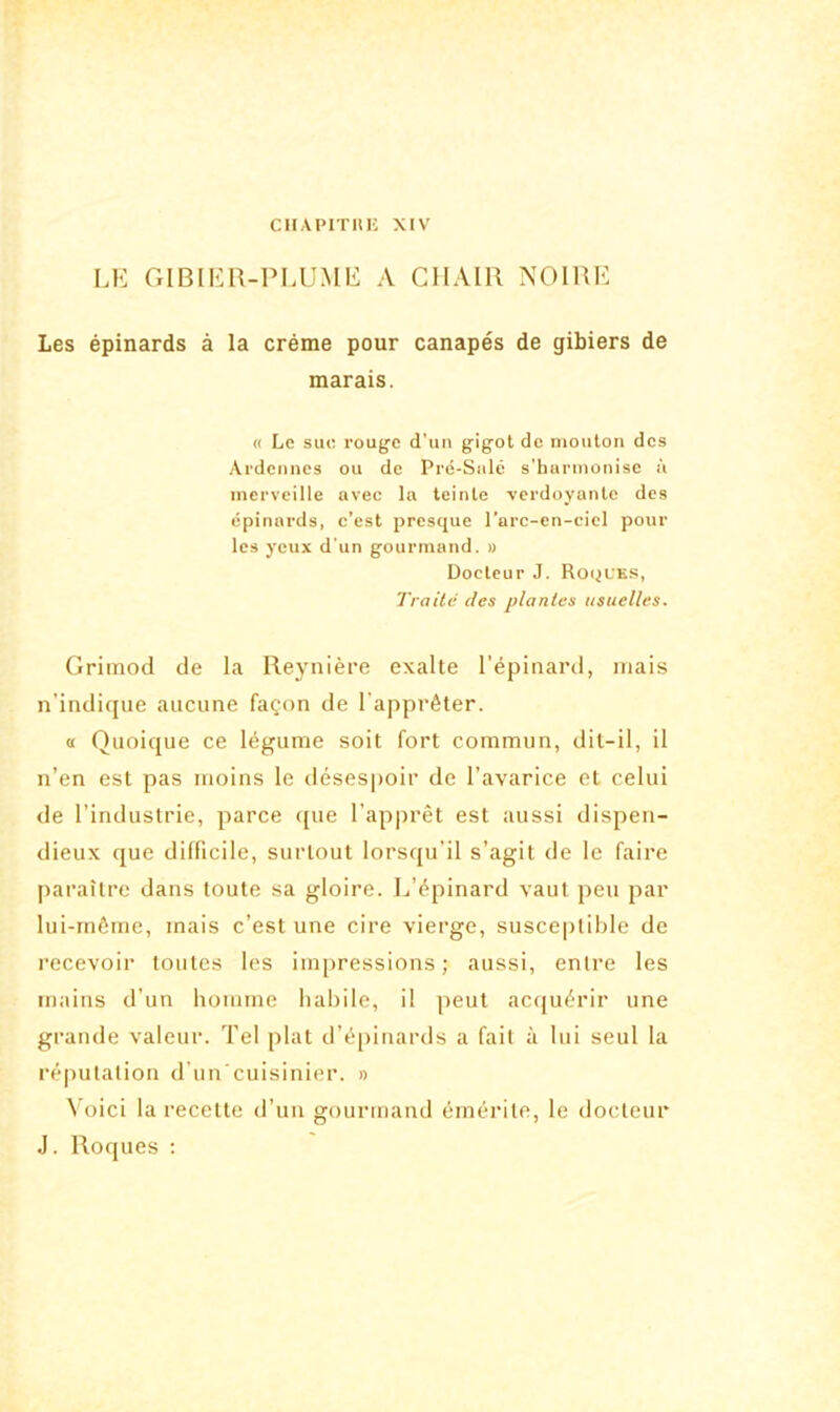 CHAPITIIE XIV LE GIBIER-PLUME A CHAIR NOIRE Les épinards à la crème pour canapés de gibiers de marais. « Le sue rouge d’un gigot de mouton des Ardennes ou de Pré-Salé s'harmonise à merveille avec la teinte verdoyante des épinards, c’est presque l’arc-en-ciel pour les yeux d'un gourmand. » Docteur J. Roques, Traite des plantes usuelles. Grimod de la Reynière exalte l’épinard, niais n’indique aucune façon de l'apprêter. « Quoique ce légume soit fort commun, dit-il, il n’en est pas moins le désespoir de l’avarice et celui de l’industrie, parce que l’apprêt est aussi dispen- dieux que difficile, surtout lorsqu’il s’agit de le faire paraître dans toute sa gloire. L’épinard vaut peu par lui-même, mais c’est une cire vierge, susceptible de recevoir toutes les impressions; aussi, entre les mains d’un homme habile, i! peut acquérir une grande valeur. Tel plat d’épinards a fait à lui seul la réputation d’un cuisinier. » Voici la recette d’un gourmand émérite, le docteur J. Roques :