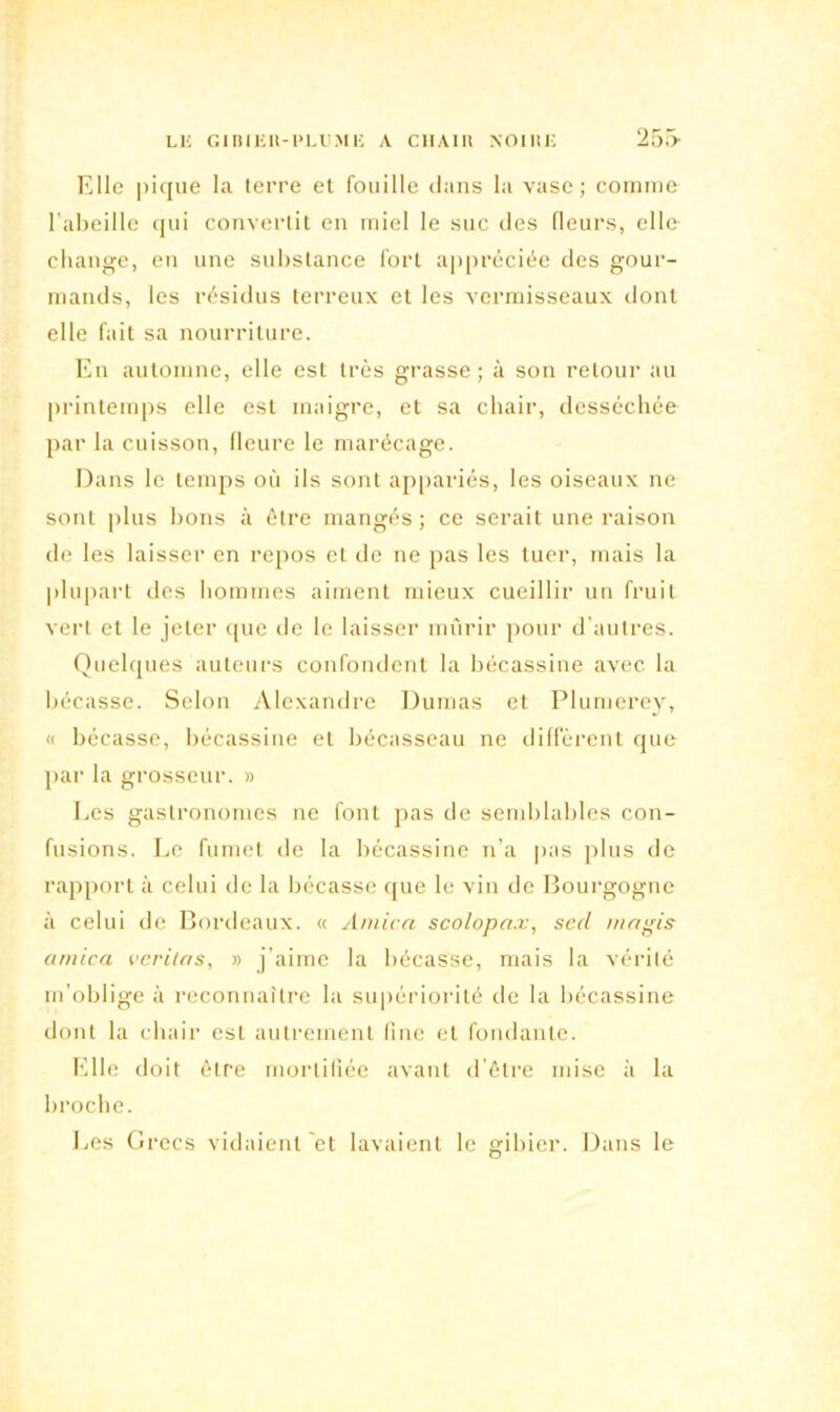 Elie pique la terre et fouille dans la vase; connue l’abeille qui convertit en miel le suc des (leurs, elle change, en une substance fort appréciée des gour- mands, les résidus terreux et les vermisseaux dont elle fait sa nourriture. En automne, elle est très grasse; à son retour au printemps elle est maigre, et sa chair, desséchée par la cuisson, fleure le marécage. Dans le temps où ils sont appariés, les oiseaux ne sont plus bons à être mangés ; ce serait une raison de les laisser en repos et de ne pas les tuer, mais la plupart des hommes aiment mieux cueillir un fruit vert et le jeter que de le laisser mûrir pour d'autres. Quelques auteurs confondent la bécassine avec la bécasse. Selon Alexandre Dumas et Plumerey, « bécasse, bécassine et bécasseau ne diffèrent que par la grosseur. » Les gastronomes ne font pas de semblables con- fusions. Le fumet de la bécassine n’a pas pins de rapport à celui de la bécasse que le vin de Bourgogne à celui de Bordeaux. « Arnica scolopax, secl ni a gis arnica veritas, » j’aime la bécasse, mais la vérité m’oblige à reconnaître la supériorité de la bécassine dont la chair est autrement line et fondante. Elle doit être mortifiée avant d’être mise à la broche. Les Grecs vidaient et lavaient le gibier. Dans le