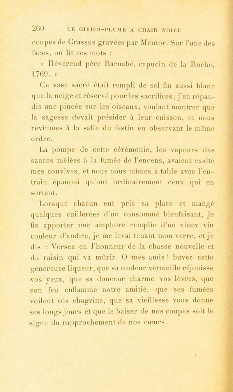 2G0 coupes de Crassus gravées par Mentor. Sur l’une des faces, on lit ces mots : « Révérend père Barnabe, capucin de la Roche, 1769. » Ce vase sacré était rempli de sel fin aussi blanc que la neige et réservé pour les sacrifices ; j’en répan- dis une pincée sur les oiseaux, voulant montrer que la sagesse devait présider à leur cuisson, et nous revînmes à la salle du festin en observant le même ordre. La pompe de celle cérémonie, les vapeurs des sauces mêlées à la fumée de l’encens, avaient exalté mes convives, et nous nous mîmes à table avec l’en- train épanoui qu’ont ordinairement ceux qui en sortent. Lorsque chacun eut pris sa place et mangé quelques cuillerées d'un consommé bienfaisant, je fis apporter une amphore remplie d’un vieux vin couleur d’ambre, je me levai tenant mon verre, et je dis : Versez en l’honneur de la chasse nouvelle et du raisin qui va mûrir. O mes amis! buvez celte généreuse liqueur, que sa couleur vermeille réjouisse vos yeux, que sa douceur charme vos lèvres, que son feu enflamme notre amitié, que ses fumées voilent vos chagrins, que sa vieillesse vous donne scs longs jours et que le baiser de nos coupes soit le signe du rapprochement de nos cœurs.
