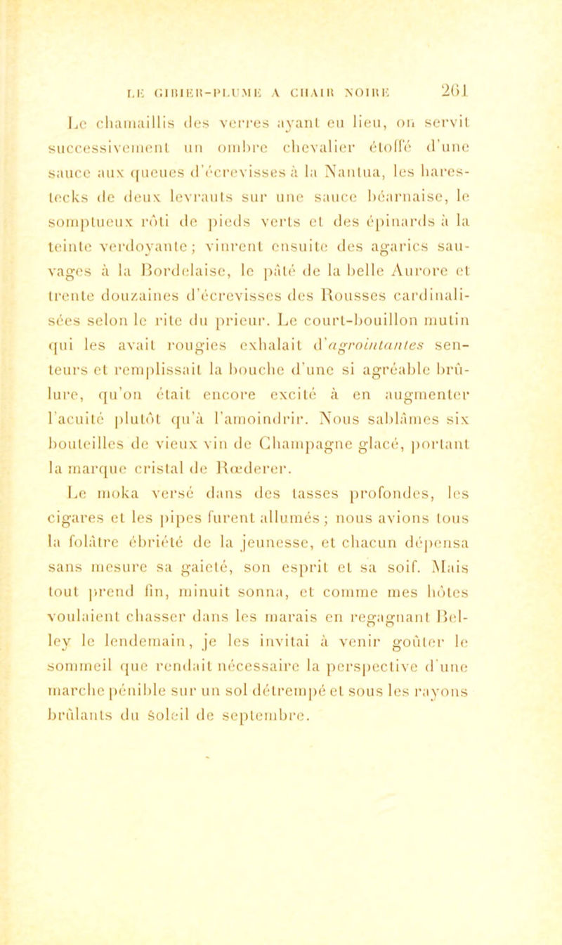 I.li GIBIEK-PLUMIi A CIIAIli NOIIUÎ 2G1 Le chamaillis des verres ayant eu lieu, on servit successivement un ombre chevalier étoffé d’une sauce aux queues d’écrevisses à la Nantua, les hares- lecks de deux levrauts sur une sauce béarnaise, le somptueux rôti de pieds verts et des épinards à la teinte verdoyante; vinrent ensuite des agarics sau- vages à la Bordelaise, le pâté de la belle Aurore et trente douzaines d’écrevisses des Rousses cardinali- sées selon le rite du prieur. Le court-bouillon mutin qui les avait rougies exhalait d'agrointantes sen- teurs et remplissait la bouche d’une si agréable brû- lure, qu’on était encore excité à en augmenter lacuité plutôt qu’à l’amoindrir. Nous sablâmes six bouteilles de vieux vin de Champagne glacé, portant la marque cristal de Rœderer. Le moka versé dans des lasses profondes, les cigares et les pipes furent allumés ; nous avions tous la folâtre ébriété de la jeunesse, et chacun dépensa sans mesure sa gaieté, son esprit et sa soif. Mais tout prend fin, minuit sonna, et comme mes hôtes voulaient chasser dans les marais en regagnant Bel- Iey le lendemain, je les invitai à venir goûter le sommeil que rendait nécessaire la perspective d’une marche pénible sur un sol détrempé et sous les rayons brûlants du Soleil de septembre.