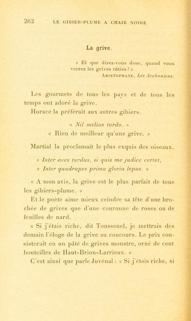 La grive. « Et que direz-vous donc, quand vous verrez les grives rôties? » Aristophane, Les Archaniens. Les gourmets de tous les pays et de tous les temps ont adoré la grive. Horace la préférait aux autres gibiers. « Nil melius turdo. » « Rien de meilleur qu’une grive. » Martial la proclamait le plus exquis des oiseaux. « Inter aves turdus, si quis me judice certel, « Inter quadrupes prima gloria lepus. » « A mon avis, la grive est le plus parfait de tous les gibiers-plume. » Et le poète aime mieux ceindre sa tête d'une bro- chée de grives que d’une couronne de roses ou de feuilles de nard. « Si j’étais riche, dit Toussenel, je mettrais dès demain l’éloge de la grive au concours. Le prix con- sisterait en un pâté de grives monstre, orné de cent bouteilles de Ilaut-Brion-Larrieux. » C’est ainsi que parle Juvénal : « Si j’étais riche, si