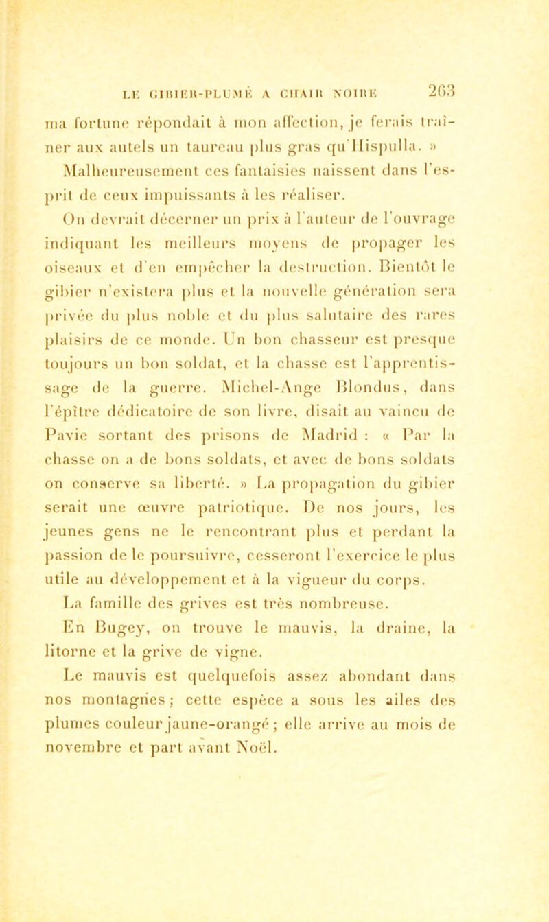 LE GIIIIEH-PLUMÉ A CIIAIIt NOIRE 203 ma fortune répondait à mon affection, je ferais traî- ner aux autels un taureau plus gras qu Hispulla. » Malheureusement ces fantaisies naissent dans l’es- prit de ceux impuissants à les réaliser. On devrait décerner un prix à l'auteur de l’ouvrage indiquant les meilleurs moyens de propager les oiseaux et d’en empêcher la destruction. Bientôt le gibier n’existera plus et la nouvelle génération sera privée du plus noble et du plus salutaire des rares plaisirs de ce monde. Un bon chasseur est presque toujours un bon soldat, et la chasse est l’apprentis- sage de la guerre. Michel-Ange Blondus, dans l'épître dédicatoire de son livre, disait au vaincu de Pavie sortant des prisons de Madrid : « Par la chasse on a de bons soldats, et avec de bons soldats on conserve sa liberté. » La propagation du gibier serait une œuvre patriotique. De nos jours, les jeunes gens ne le rencontrant plus et perdant la passion de le poursuivre, cesseront l’exercice le plus utile au développement et à la vigueur du corps. La famille des grives est très nombreuse. En Bugey, on trouve le mauvis, la draine, la litorne et la grive de vigne. Le mauvis est quelquefois assez abondant dans nos montagnes; celte espèce a sous les ailes des plumes couleur jaune-orangé ; elle arrive au mois de novembre et part avant Noël.