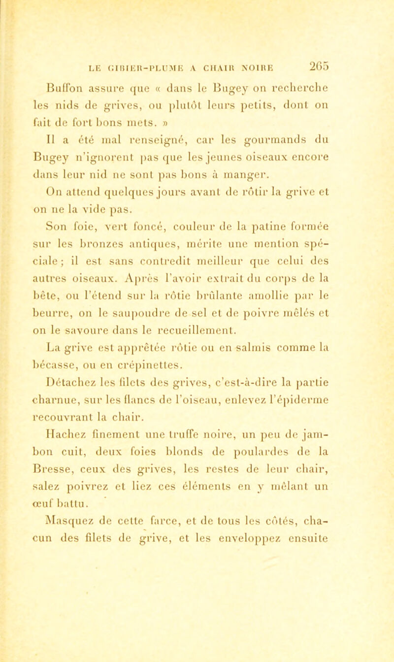 Buffon assure que « dans le Bugey on recherche les nids de grives, ou plutôt leurs petits, dont on fait de fort lions mets. » Il a été mal renseigné, car les gourmands du Bugey n’ignorent pas que les jeunes oiseaux encore dans leur nid ne sont pas bons à manger. On attend quelques jours avant de rôtir la grive et on ne la Aide pas. Son foie, vert foncé, couleur de la patine formée sur les bronzes antiques, mérite une mention spé- ciale ; il est sans contredit meilleur que celui des autres oiseaux. Après 1' avoir extrait du corps de la bête, ou l’étend sur la rôtie brûlante amollie par le beurre, on le saupoudre de sel et de poivre mêlés et on le savoure dans le recueillement. La grive est apprêtée rôtie ou en salmis comme la bécasse, ou en crépinettes. Détachez les filets des grives, c’est-à-dire la partie charnue, sur les flancs de l’oiseau, enlevez l’épiderme recouvrant la chair. Hachez finement une truffe noire, un peu de jam- bon cuit, deux foies blonds de poulardes de la Bresse, ceux des grives, les restes de leur chair, salez poivrez et liez ces éléments en y mêlant un œuf battu. Masquez de cette farce, et de tous les côtés, cha- cun des filets de grive, et les enveloppez ensuite