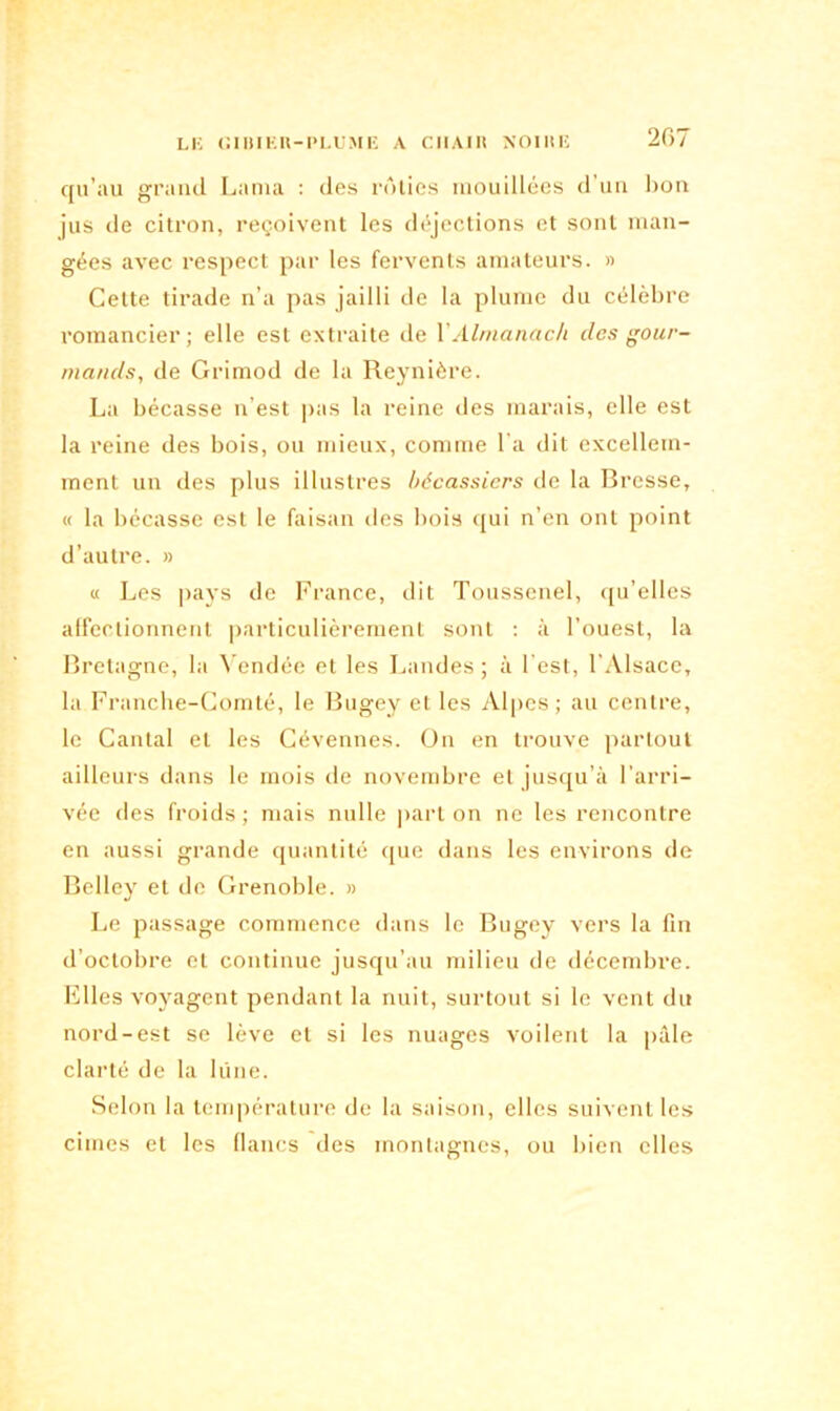 qu’au grand Lama : des rôties mouillées d’un bon jus de citron, reçoivent les déjections et sont man- gées avec respect par les fervents amateurs. » Cette tirade n’a pas jailli de la plume du célèbre romancier; elle est extraite de Y Almanach des gour- mands, de Grimod de la Reynière. La bécasse n’est pas la reine des marais, elle est la reine des bois, ou mieux, comme l’a dit excellem- ment un des plus illustres bécassicrs de la Bresse, « la bécasse est le faisan des bois qui n’en ont point d’autre. » « Les pays de France, dit Toussenel, qu’elles affectionnent particulièrement sont : à l’ouest, la Bretagne, la Vendée et les Landes ; à l'est, l’Alsace, la Franche-Comté, le Bugey et les Alpes; au centre, le Cantal et les Cévennes. On en trouve partout ailleurs dans le mois de novembre et jusqu’à l’arri- vée des froids ; mais nulle part on ne les rencontre en aussi grande quantité que dans les environs de Belley et de Grenoble. » Le passage commence dans le Bugey vers la fin d’octobre et continue jusqu’au milieu de décembre. Elles voyagent pendant la nuit, surtout si le vent du nord-est se lève et si les nuages voilent la pâle clarté de la lune. Selon la température de la saison, elles suivent les cimes et les flancs des montagnes, ou bien elles