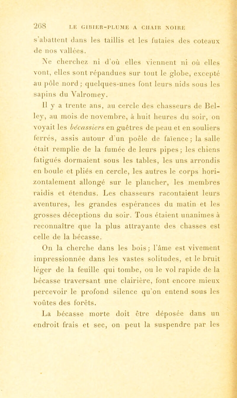 s'abattent dans les taillis et les futaies des coteaux de nos vallées. Ne cherchez ni d’où elles viennent ni où elles vont, elles sont répandues sur tout le globe, excepté au pôle nord ; quelques-unes font leurs nids sous les sapins du Valroraey. 11 y a trente ans, au cercle des chasseurs de Bel- ley, au mois de novembre, à huit heures du soir, on voyait les bécassiers en guêtres de peau et en souliers ferrés, assis autour d’un poêle de faïence; la salle était remplie de la fumée de leurs pipes; les chiens fatigués dormaient sous les tables, les uns arrondis en boule et pliés en cercle, les autres le corps hori- zontalement allongé sur le plancher, les membres raidis et étendus. Les chasseurs racontaient leurs aventures, les grandes espérances du matin et les grosses déceptions du soir. Tous étaient unanimes à reconnaître que la plus attrayante des chasses est celle de la bécasse. On la cherche dans les bois; l’âme est vivement impressionnée dans les vastes solitudes, et le bruit léger de la feuille qui tombe, ou le vol rapide de la bécasse traversant une clairière, font encore mieux percevoir le profond silence qu’on entend sous les voûtes des forêts. La bécasse morte doit être déposée dans un endroit frais et sec, on peut la suspendre par les