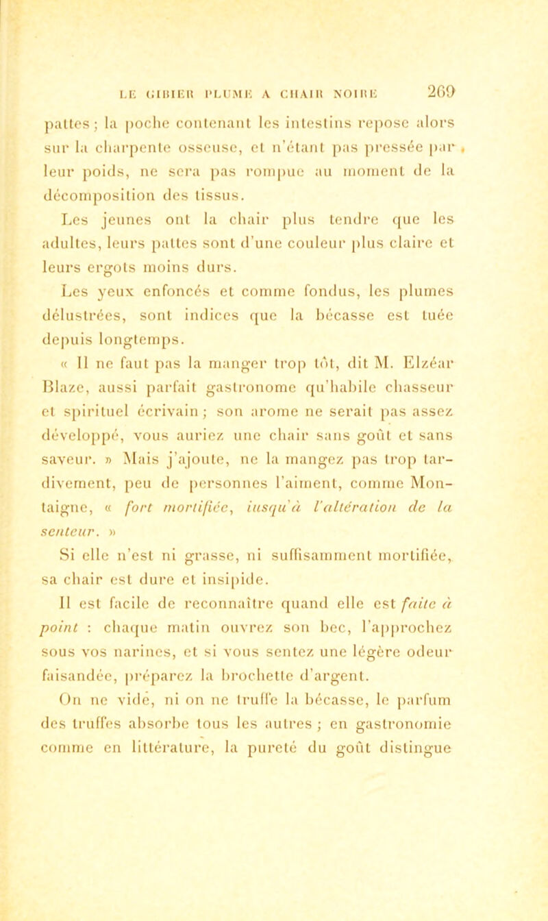 pattes; la poche contenant les intestins repose alors sur la charpente osseuse, et n’étant pas pressée par, leur poids, ne sera pas rompue au moment de la décomposition des tissus. Les jeunes ont la chair plus tendre que les adultes, leurs pattes sont d’une couleur plus claire et leurs ergots moins durs. Les yeux enfoncés et comme fondus, les plumes délustrées, sont indices que la bécasse est tuée depuis longtemps. « 11 ne faut pas la manger trop tôt, dit M. Elzéar Blaze, aussi parfait gastronome qu’habile chasseur et spirituel écrivain; son arôme ne serait pas assez développé, vous auriez une chair sans goût et sans saveur. » Mais j’ajoute, ne la mangez pas trop tar- divement, peu de personnes l’aiment, comme Mon- taigne, « fort mortifiée, iusqu'à l’altération de la senteur. » Si elle n’est ni grasse, ni suffisamment mortifiée, sa chair est dure et insipide. II est facile de reconnaître quand elle est faite à point : chaque matin ouvrez son bec, l’approchez sous vos narines, et si vous sentez une légère odeur faisandée, préparez la brochette d’argent. On ne vidé, ni on ne Iruffe la bécasse, le parfum des truffes absorbe tous les autres ; en gastronomie comme en littérature, la pureté du goût distingue