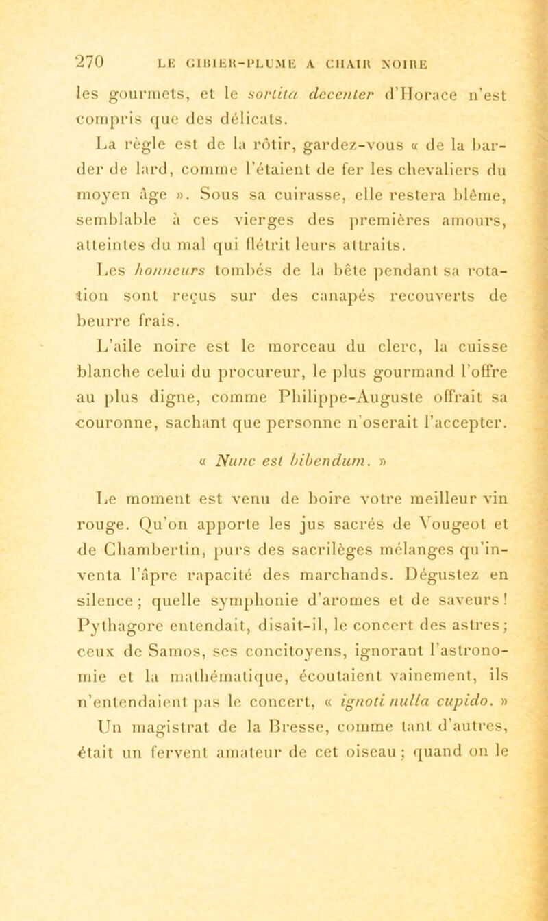 les gourmets, et le sortita decenter dTIorace n’est compris que des délicats. La règle est de la rôtir, gardez-vous « de la bar- der de lard, comme l’étaient de fer les chevaliers du moyen âge ». Sous sa cuirasse, elle restera blême, semblable à ces vierges des premières amours, atteintes du mal qui flétrit leurs attraits. Les honneurs tombés de la bête pendant sa rota- tion sont reçus sur des canapés recouverts de beurre frais. L’aile noire est le morceau du clerc, la cuisse blanche celui du procureur, le plus gourmand l’offre au plus digne, comme Philippe-Auguste offrait sa couronne, sachant que personne n’oserait l’accepter. « Nunc est bibendum. » Le moment est venu de boire votre meilleur vin rouge. Qu’on apporte les jus sacrés de Yougeot et de Chambertin, purs des sacrilèges mélanges qu’in- venta l’âpre rapacité des marchands. Dégustez en silence ; quelle symphonie d’aromes et de saveurs ! Pytha gore entendait, disait-il, le concert des astres; ceux de Samos, ses concitoyens, ignorant l’astrono- mie et la mathématique, écoutaient vainement, ils n’entendaient pas le concert, « ignoti nulla cupido. » Un magistrat de la Bresse, comme tant d’autres, était un fervent amateur de cet oiseau; quand on le