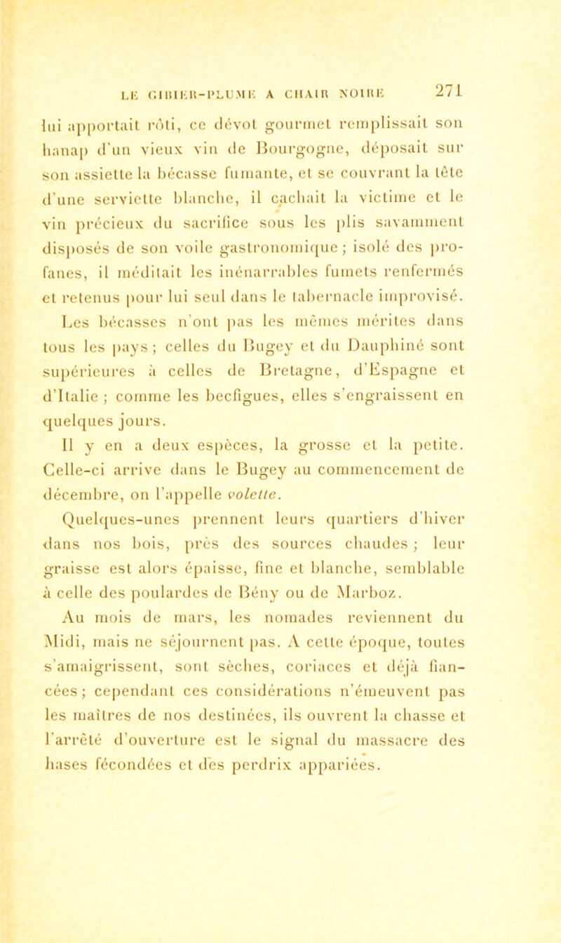 lui apportait rôti, ce dévot gourmet remplissait son hanap d’un vieux vin de Bourgogne, déposait sur son assiette la bécasse fumante, et se couvrant la tôle d’une serviette blanche, il cachait la victime et le vin précieux du sacrifice sous les plis savamment disposés de son voile gastronomique; isolé des pro- fanes, il méditait les inénarrables fumets renfermés et retenus pour lui seul dans le tabernacle improvisé. Les bécasses n’ont pas les mêmes mérites dans tous les pays ; celles du Bugey et du Dauphiné sont supérieures à celles de Bretagne, d’Espagne et d’Italie ; comme les becfigues, elles s’engraissent en quelques jours. Il y en a deux espèces, la grosse et la petite. Celle-ci arrive dans le Bugey au commencement de décembre, on l’appelle volette. Quelques-unes prennent leurs quartiers d’hiver dans nos bois, près des sources chaudes ; leur graisse est alors épaisse, fine et blanche, semblable à celle des poulardes de Bény ou de Marboz. Au mois de mars, les nomades reviennent du Midi, mais ne séjournent pas. A celle époque, toutes s’amaigrissent, sont sèches, coriaces et déjà fian- cées ; cependant ces considérations n’émeuvent pas les maîtres de nos destinées, ils ouvrent la chasse et l’arrêté d’ouverture est le signal du massacre des hases fécondées et des perdrix appariées.