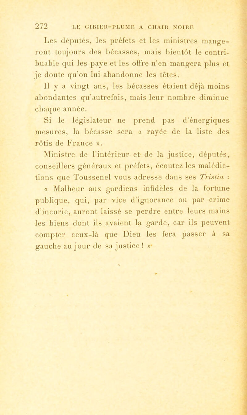Les députés, les préfets et les ministres mange- ront toujours des bécasses, mais bientôt le contri- buable qui les paye et les offre n’en mangera plus et je doute qu’on lui abandonne les têtes. 11 y a vingt ans, les bécasses étaient déjà moins abondantes qu’autrefois, mais leur nombre diminue chaque année. Si le législateur ne prend pas d'énergiques mesures, la bécasse sera « rayée de la liste des rôtis de France ». Ministre de l’intérieur et de la justice, députés, conseillers généraux et préfets, écoutez les malédic- tions que Toussenel vous adresse dans ses Trisiia : « Malheur aux gardiens infidèles de la fortune publique, qui, par vice d'ignorance ou par crime d’incurie, auront laissé se perdre entre leurs mains les biens dont ils avaient la garde, car ils peuvent compter ceux-là que Dieu les fera passer à sa gauche au jour de sa justice ! »•