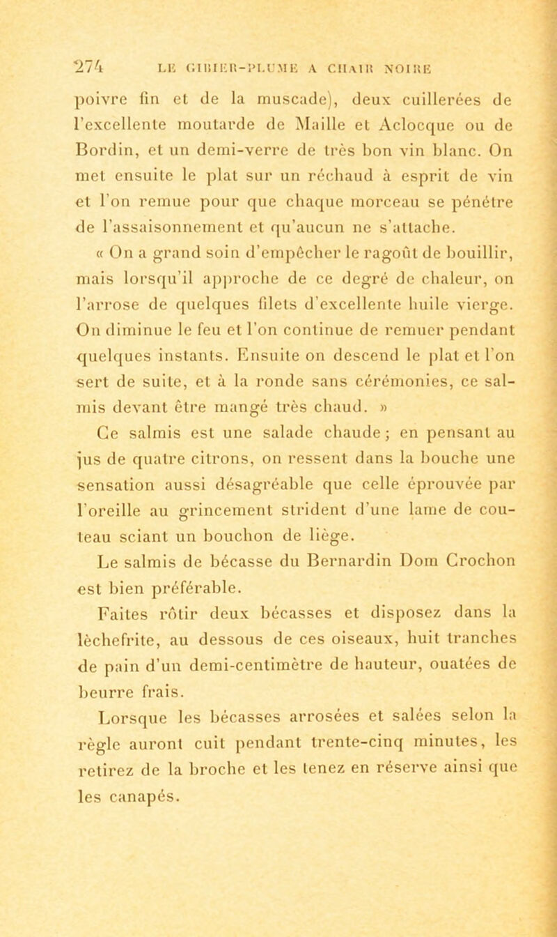 poivre fin et de la muscade), deux cuillerées de l’excellente moutarde de Maille et Aclocque ou de Bord in, et un demi-verre de très bon vin blanc. On met ensuite le plat sur un réchaud à esprit de vin et l’on remue pour que chaque morceau se pénétre de l’assaisonnement et qu’aucun ne s’attache. « On a grand soin d’empécher le ragoût de bouillir, mais lorsqu’il approche de ce degré de chaleur, on l’arrose de quelques filets d’excellente huile vierge. On diminue le feu et l’on continue de remuer pendant quelques instants. Ensuite on descend le plat et l’on sert de suite, et à la ronde sans cérémonies, ce sal- mis devant être mangé très chaud. » Ce salmis est une salade chaude; en pensant au jus de quatre citrons, on ressent dans la bouche une sensation aussi désagréable que celle éprouvée par l’oreille au grincement strident d’une lame de cou- teau sciant un bouchon de liège. Le salmis de bécasse du Bernardin Dom Crochon est bien préférable. Faites rôtir deux bécasses et disposez dans la lèchefrite, au dessous de ces oiseaux, huit tranches de pain d’un demi-centimètre de hauteur, ouatées de beurre frais. Lorsque les bécasses arrosées et salées selon la règle auront cuit pendant trente-cinq minutes, les retirez de la broche et les tenez en réserve ainsi que les canapés.