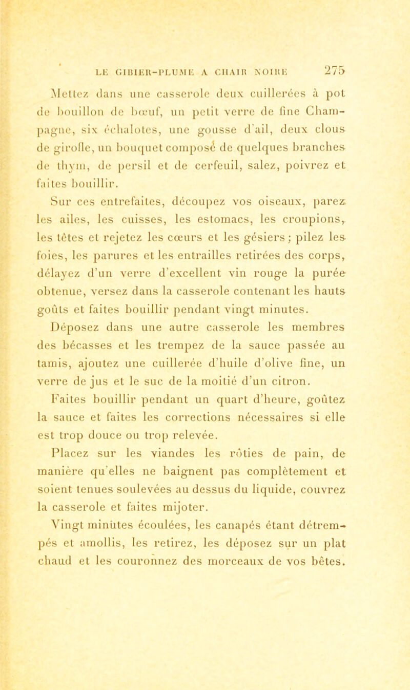Mettez clans une casserole deux cuillerées à pot de bouillon de bœuf, un petit verre de line Cham- pagne, six échalotes, une gousse d’ail, deux clous de girofle, un bouquet compose de quelques branches de thym, de persil et de cerfeuil, salez, poivrez et faites bouillir. Sur ces entrefaites, découpez vos oiseaux, parez, les ailes, les cuisses, les estomacs, les croupions, les tètes et rejetez les cœurs et les gésiers ; pilez les- foies, les parures et les entrailles retirées des corps, délayez d’un verre d’excellent vin rouge la purée obtenue, versez dans la casserole contenant les hauts goûts et faites bouillir pendant vingt minutes. Déposez dans une autre casserole les membres des bécasses et les trempez de la sauce passée au tamis, ajoutez une cuillerée d’huile d’olive line, un verre de jus et le suc de la moitié d’un citron. Faites bouillir pendant un quart d’heure, goûtez la sauce et faites les corrections nécessaires si elle est trop douce ou trop relevée. Placez sur les viandes les rôties de pain, de manière qu’elles ne baignent pas complètement et soient tenues soulevées au dessus du liquide, couvrez la casserole et faites mijoter. Vingt minutes écoulées, les canapés étant détrem- pés et amollis, les retirez, les déposez sur un plat chaud et les couronnez des morceaux de vos bêtes.